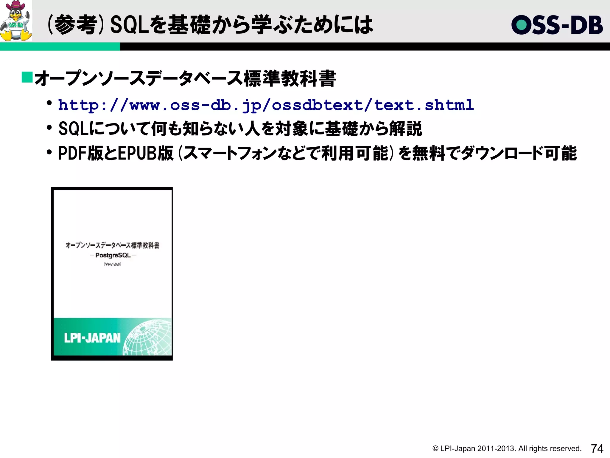 (参考)SQLを基礎から学ぶためには

オープンソースデータベース標準教科書
  http://www.oss-db.jp/ossdbtext/text.shtml
  SQLについて何も知らない人を対象に基礎から解説
  PDF版とEPUB版(スマートフォンなどで利用可能)を無料でダウンロード可能




                                © LPI-Japan 2011-2013. All rights reserved.   74
 