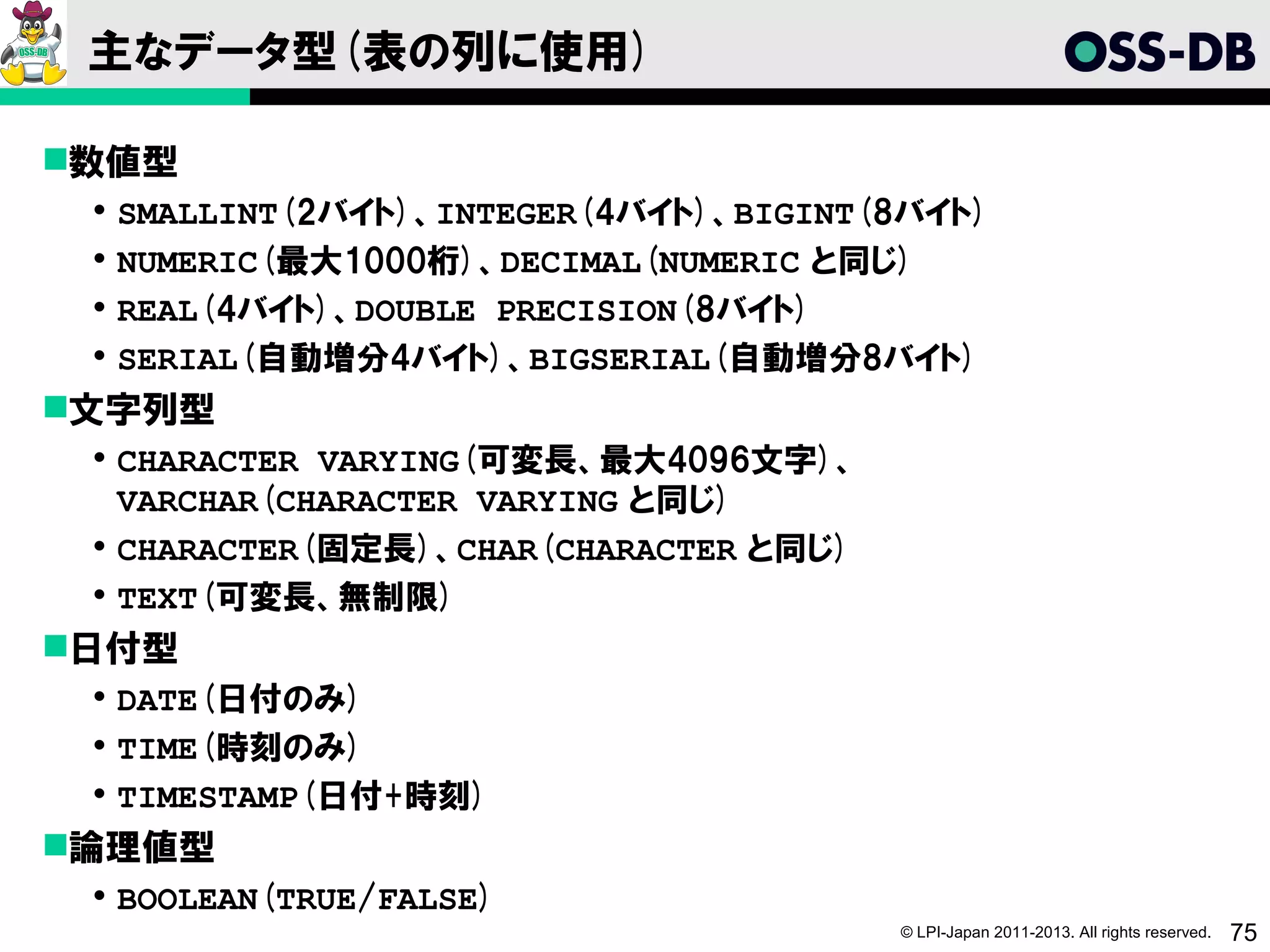 主なデータ型(表の列に使用)

数値型
    SMALLINT(2バイト)、INTEGER(4バイト)、BIGINT(8バイト)
    NUMERIC(最大1000桁)、DECIMAL(NUMERIC と同じ)
    REAL(4バイト)、DOUBLE PRECISION(8バイト)
    SERIAL(自動増分4バイト)、BIGSERIAL(自動増分8バイト)
文字列型
  CHARACTER VARYING(可変長、最大4096文字)、
   VARCHAR(CHARACTER VARYING と同じ)
  CHARACTER(固定長)、CHAR(CHARACTER と同じ)
  TEXT(可変長、無制限)
日付型
  DATE(日付のみ)
  TIME(時刻のみ)
  TIMESTAMP(日付+時刻)
論理値型
  BOOLEAN(TRUE/FALSE)
                                         © LPI-Japan 2011-2013. All rights reserved.   75
 