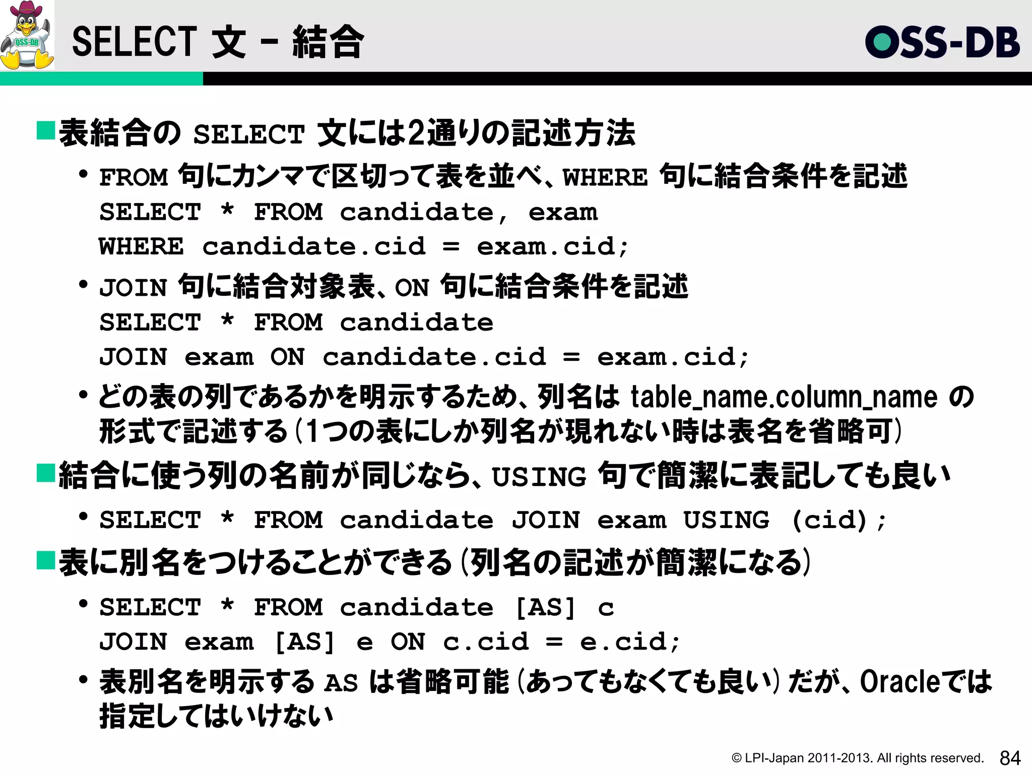 SELECT 文 – 結合

表結合の SELECT 文には2通りの記述方法
  FROM 句にカンマで区切って表を並べ、WHERE 句に結合条件を記述
   SELECT * FROM candidate, exam
   WHERE candidate.cid = exam.cid;
  JOIN 句に結合対象表、ON 句に結合条件を記述
   SELECT * FROM candidate
   JOIN exam ON candidate.cid = exam.cid;
  どの表の列であるかを明示するため、列名は table_name.column_name の
   形式で記述する(1つの表にしか列名が現れない時は表名を省略可)
結合に使う列の名前が同じなら、USING 句で簡潔に表記しても良い
  SELECT * FROM candidate JOIN exam USING (cid);
表に別名をつけることができる(列名の記述が簡潔になる)
  SELECT * FROM candidate [AS] c
   JOIN exam [AS] e ON c.cid = e.cid;
  表別名を明示する AS は省略可能(あってもなくても良い)だが、Oracleでは
   指定してはいけない
                                       © LPI-Japan 2011-2013. All rights reserved.   84
 