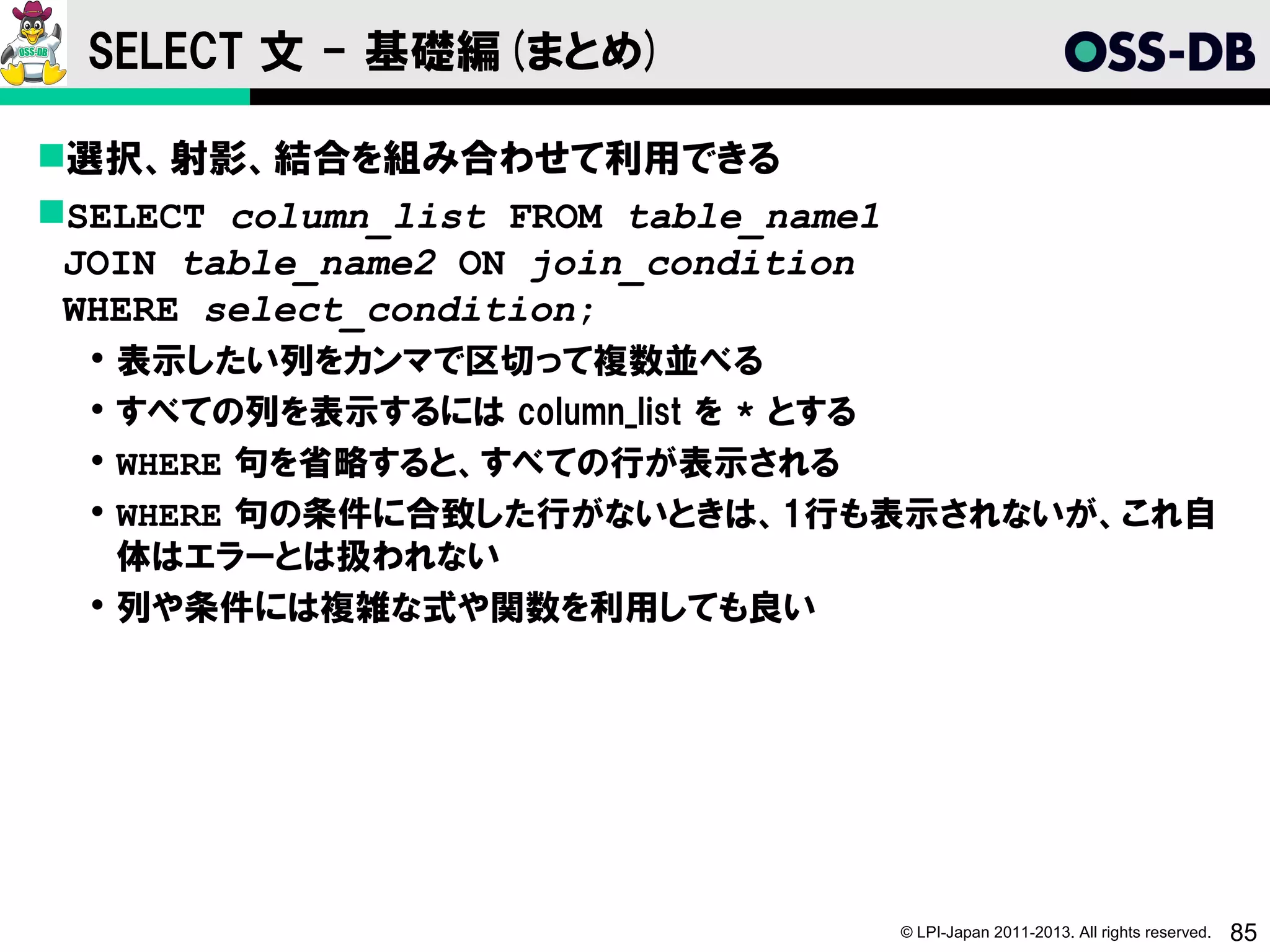 SELECT 文 - 基礎編(まとめ)

選択、射影、結合を組み合わせて利用できる
SELECT column_list FROM table_name1
 JOIN table_name2 ON join_condition
 WHERE select_condition;
   表示したい列をカンマで区切って複数並べる
   すべての列を表示するには column_list を * とする
   WHERE 句を省略すると、すべての行が表示される
   WHERE 句の条件に合致した行がないときは、1行も表示されないが、これ自
    体はエラーとは扱われない
   列や条件には複雑な式や関数を利用しても良い




                                       © LPI-Japan 2011-2013. All rights reserved.   85
 