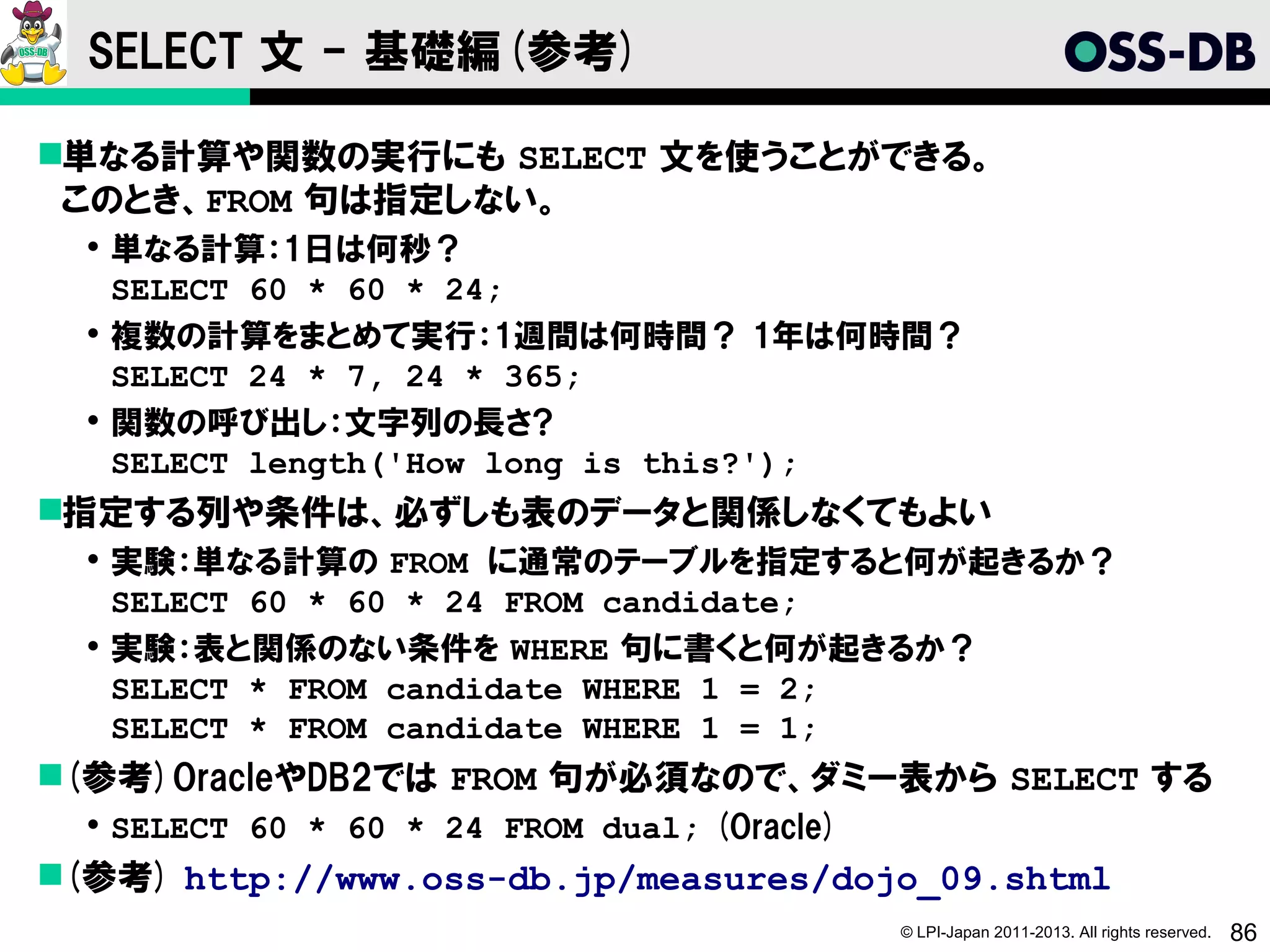 SELECT 文 - 基礎編(参考)

単なる計算や関数の実行にも SELECT 文を使うことができる。
 このとき、FROM 句は指定しない。
   単なる計算：1日は何秒？
    SELECT 60 * 60 * 24;
   複数の計算をまとめて実行：1週間は何時間？ 1年は何時間？
    SELECT 24 * 7, 24 * 365;
   関数の呼び出し：文字列の長さ?
    SELECT length('How long is this?');
指定する列や条件は、必ずしも表のデータと関係しなくてもよい
   実験：単なる計算の FROM に通常のテーブルを指定すると何が起きるか？
    SELECT 60 * 60 * 24 FROM candidate;
   実験：表と関係のない条件を WHERE 句に書くと何が起きるか？
    SELECT * FROM candidate WHERE 1 = 2;
    SELECT * FROM candidate WHERE 1 = 1;
(参考)OracleやDB2では FROM 句が必須なので、ダミー表から SELECT する
   SELECT 60 * 60 * 24 FROM dual; (Oracle)
(参考) http://www.oss-db.jp/measures/dojo_09.shtml
                                              © LPI-Japan 2011-2013. All rights reserved.   86
 