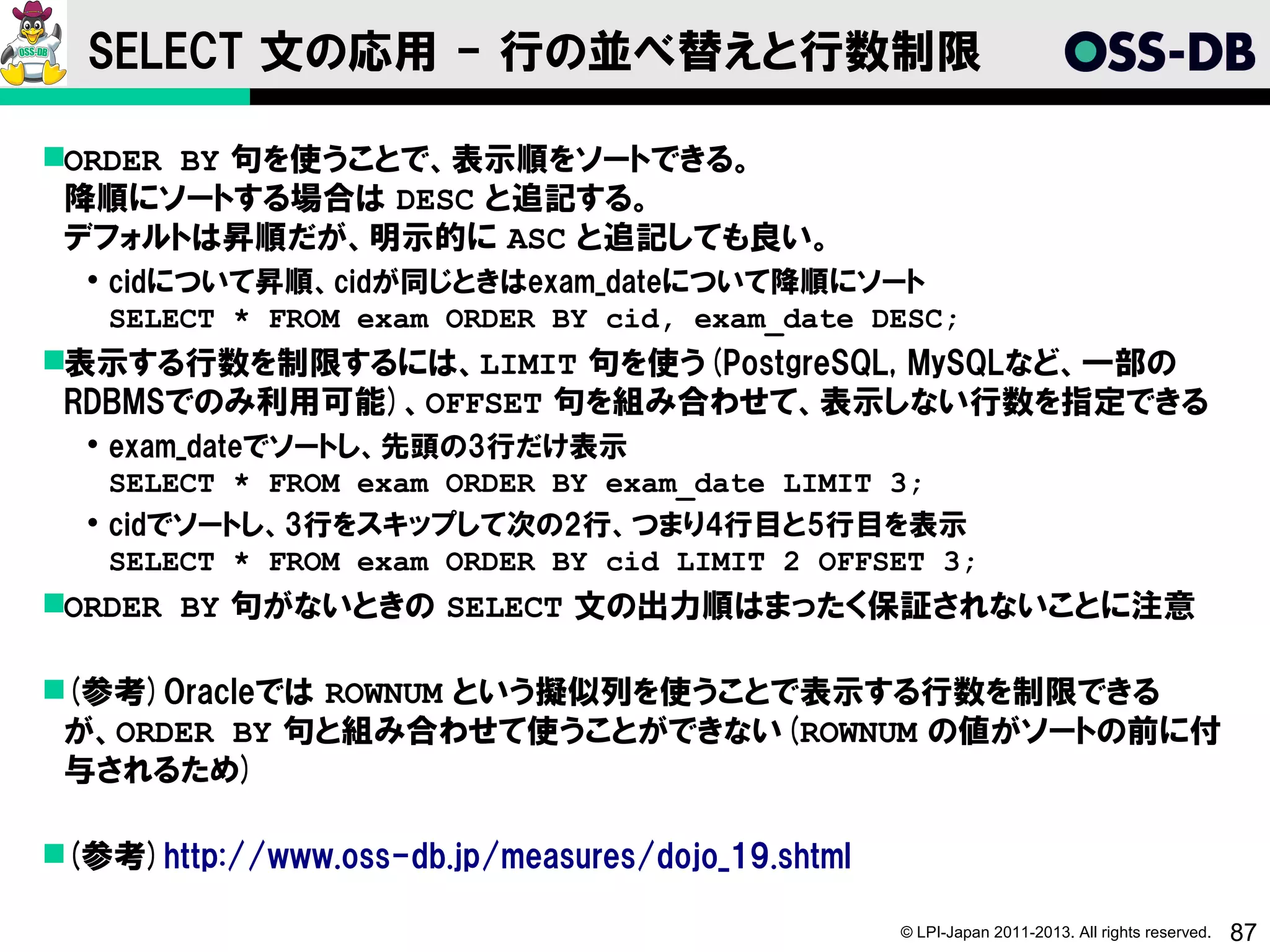 SELECT 文の応用 - 行の並べ替えと行数制限

ORDER BY 句を使うことで、表示順をソートできる。
 降順にソートする場合は DESC と追記する。
 デフォルトは昇順だが、明示的に ASC と追記しても良い。
   cidについて昇順、cidが同じときはexam_dateについて降順にソート
    SELECT * FROM exam ORDER BY cid, exam_date DESC;
表示する行数を制限するには、LIMIT 句を使う(PostgreSQL, MySQLなど、一部の
 RDBMSでのみ利用可能)、OFFSET 句を組み合わせて、表示しない行数を指定できる
   exam_dateでソートし、先頭の3行だけ表示
    SELECT * FROM exam ORDER BY exam_date LIMIT 3;
   cidでソートし、3行をスキップして次の2行、つまり4行目と5行目を表示
    SELECT * FROM exam ORDER BY cid LIMIT 2 OFFSET 3;
ORDER BY 句がないときの SELECT 文の出力順はまったく保証されないことに注意

(参考)Oracleでは ROWNUM という擬似列を使うことで表示する行数を制限できる
 が、ORDER BY 句と組み合わせて使うことができない(ROWNUM の値がソートの前に付
 与されるため)

(参考)http://www.oss-db.jp/measures/dojo_19.shtml

                                                   © LPI-Japan 2011-2013. All rights reserved.   87
 