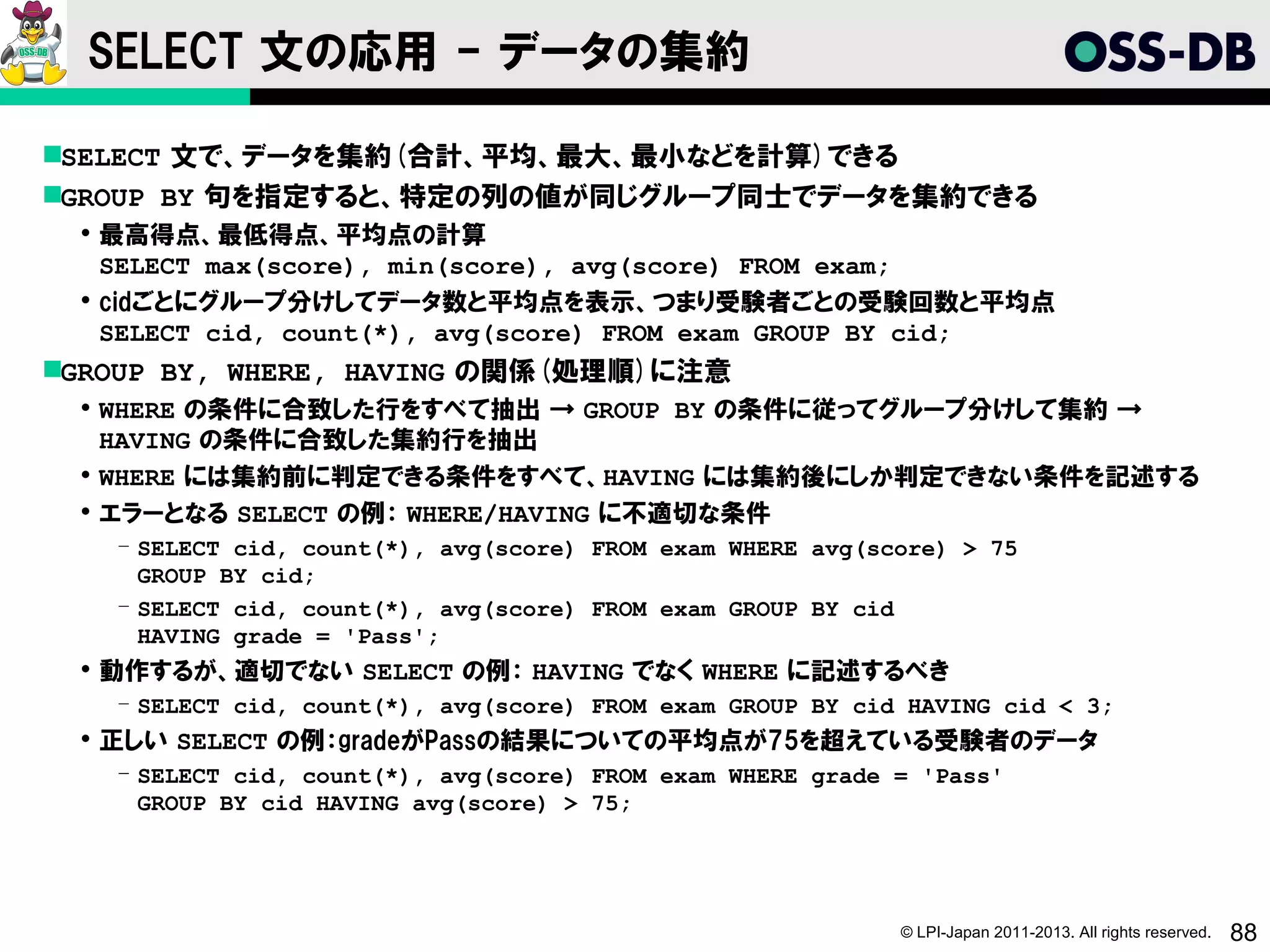 SELECT 文の応用 - データの集約

SELECT 文で、データを集約(合計、平均、最大、最小などを計算)できる
GROUP BY 句を指定すると、特定の列の値が同じグループ同士でデータを集約できる
  最高得点、最低得点、平均点の計算
   SELECT max(score), min(score), avg(score) FROM exam;
  cidごとにグループ分けしてデータ数と平均点を表示、つまり受験者ごとの受験回数と平均点
   SELECT cid, count(*), avg(score) FROM exam GROUP BY cid;
GROUP BY, WHERE, HAVING の関係(処理順)に注意
  WHERE の条件に合致した行をすべて抽出 → GROUP BY の条件に従ってグループ分けして集約 →
   HAVING の条件に合致した集約行を抽出
  WHERE には集約前に判定できる条件をすべて、HAVING には集約後にしか判定できない条件を記述する
  エラーとなる SELECT の例： WHERE/HAVING に不適切な条件
   ­ SELECT cid, count(*), avg(score) FROM exam WHERE avg(score) > 75
     GROUP BY cid;
   ­ SELECT cid, count(*), avg(score) FROM exam GROUP BY cid
     HAVING grade = 'Pass';
  動作するが、適切でない SELECT の例： HAVING でなく WHERE に記述するべき
   ­ SELECT cid, count(*), avg(score) FROM exam GROUP BY cid HAVING cid < 3;
  正しい SELECT の例：gradeがPassの結果についての平均点が75を超えている受験者のデータ
   ­ SELECT cid, count(*), avg(score) FROM exam WHERE grade = 'Pass'
     GROUP BY cid HAVING avg(score) > 75;




                                                            © LPI-Japan 2011-2013. All rights reserved.   88
 