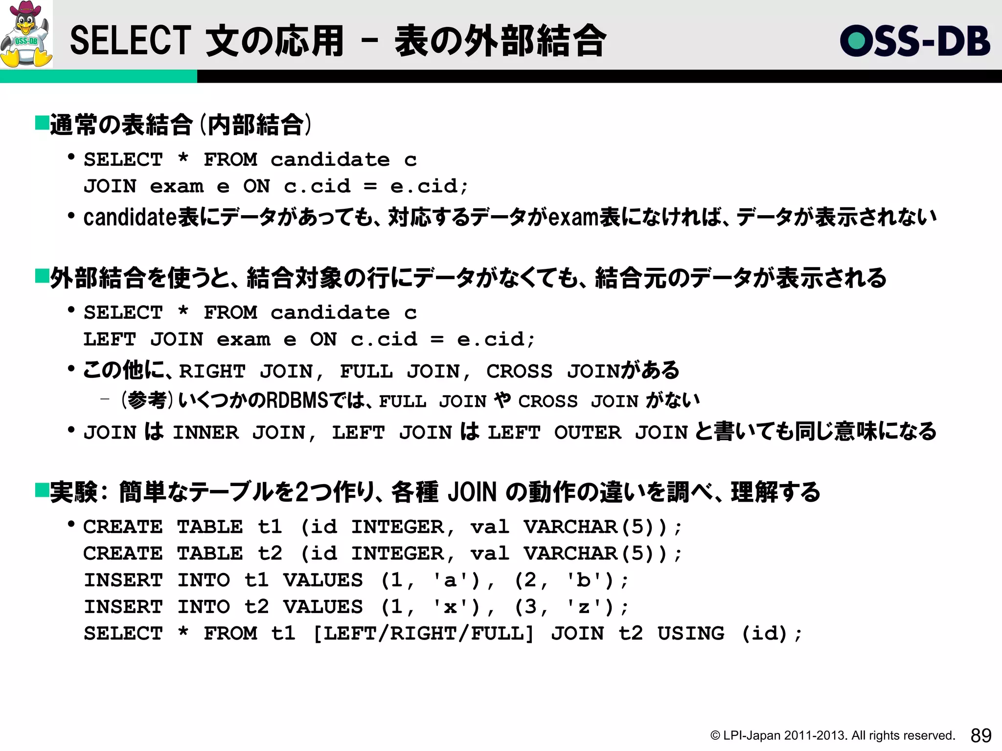 SELECT 文の応用 - 表の外部結合

通常の表結合(内部結合)
  SELECT * FROM candidate c
   JOIN exam e ON c.cid = e.cid;
  candidate表にデータがあっても、対応するデータがexam表になければ、データが表示されない

外部結合を使うと、結合対象の行にデータがなくても、結合元のデータが表示される
  SELECT * FROM candidate c
   LEFT JOIN exam e ON c.cid = e.cid;
  この他に、RIGHT JOIN, FULL JOIN, CROSS JOINがある
   ­ (参考)いくつかのRDBMSでは、FULL JOIN や CROSS JOIN がない
  JOIN は INNER JOIN, LEFT JOIN は LEFT OUTER JOIN と書いても同じ意味になる

実験： 簡単なテーブルを2つ作り、各種 JOIN の動作の違いを調べ、理解する
  CREATE   TABLE t1 (id INTEGER, val VARCHAR(5));
   CREATE   TABLE t2 (id INTEGER, val VARCHAR(5));
   INSERT   INTO t1 VALUES (1, 'a'), (2, 'b');
   INSERT   INTO t2 VALUES (1, 'x'), (3, 'z');
   SELECT   * FROM t1 [LEFT/RIGHT/FULL] JOIN t2 USING (id);



                                                   © LPI-Japan 2011-2013. All rights reserved.   89
 
