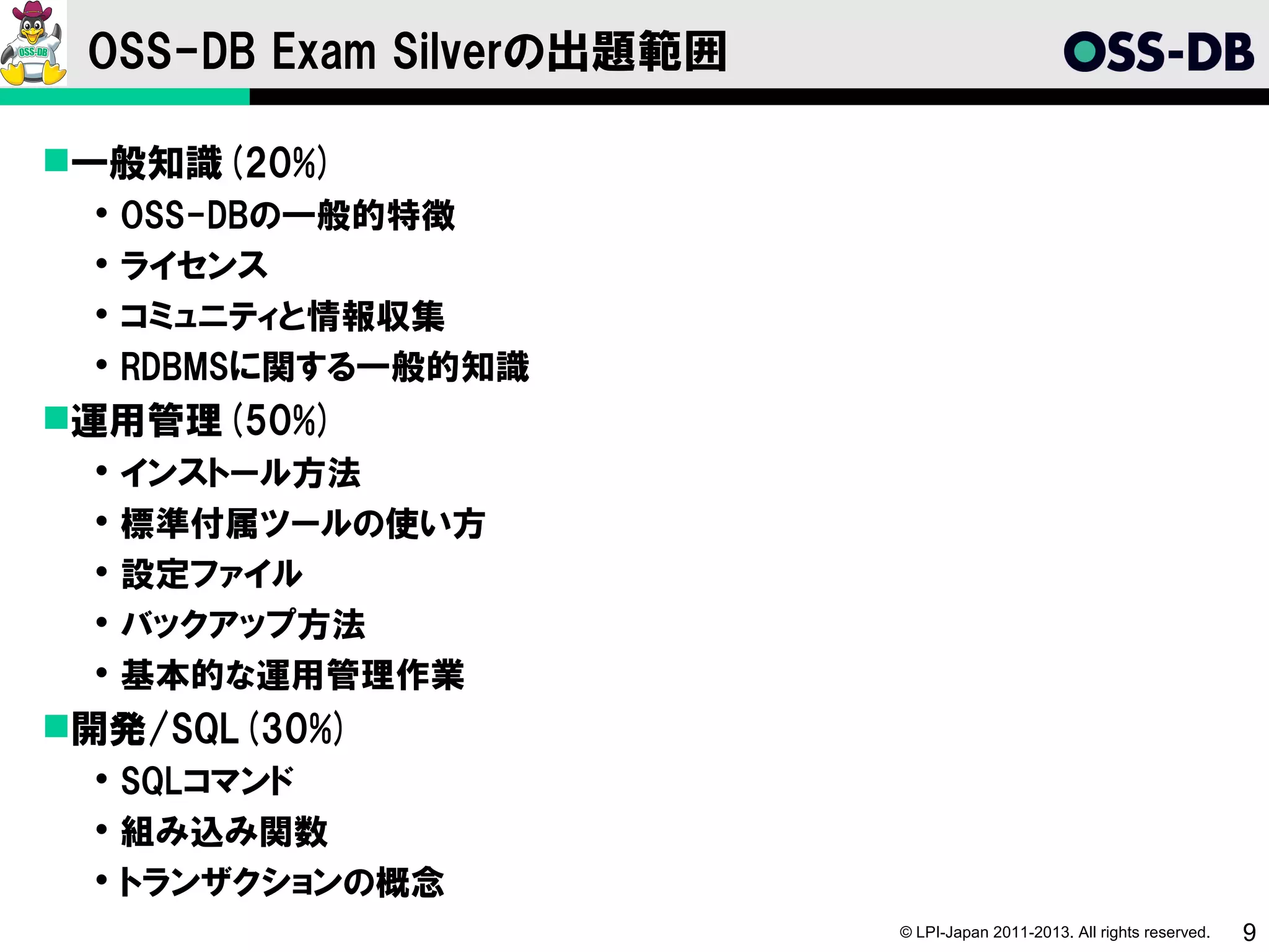 OSS-DB Exam Silverの出題範囲

一般知識(20%)
    OSS-DBの一般的特徴
    ライセンス
    コミュニティと情報収集
    RDBMSに関する一般的知識
運用管理(50%)
    インストール方法
    標準付属ツールの使い方
    設定ファイル
    バックアップ方法
    基本的な運用管理作業
開発/SQL(30%)
  SQLコマンド
  組み込み関数
  トランザクションの概念
                           © LPI-Japan 2011-2013. All rights reserved.   9
 