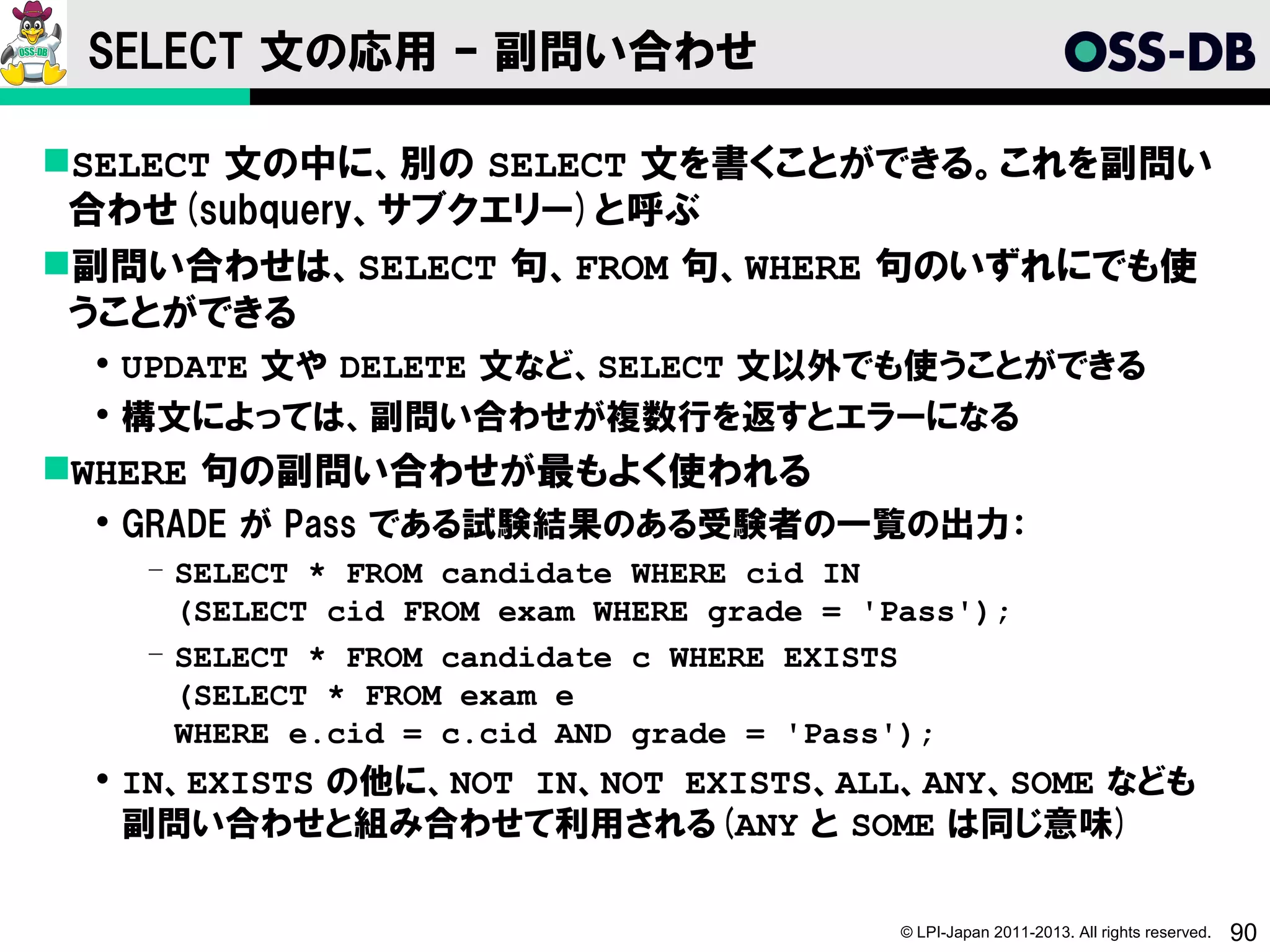 SELECT 文の応用 – 副問い合わせ

SELECT 文の中に、別の SELECT 文を書くことができる。これを副問い
 合わせ(subquery、サブクエリー)と呼ぶ
副問い合わせは、SELECT 句、FROM 句、WHERE 句のいずれにでも使
 うことができる
  UPDATE 文や DELETE 文など、SELECT 文以外でも使うことができる
  構文によっては、副問い合わせが複数行を返すとエラーになる
WHERE 句の副問い合わせが最もよく使われる
  GRADE が Pass である試験結果のある受験者の一覧の出力：
   ­ SELECT * FROM candidate WHERE cid IN
     (SELECT cid FROM exam WHERE grade = 'Pass');
   ­ SELECT * FROM candidate c WHERE EXISTS
     (SELECT * FROM exam e
     WHERE e.cid = c.cid AND grade = 'Pass');
  IN、EXISTS の他に、NOT IN、NOT EXISTS、ALL、ANY、SOME なども
   副問い合わせと組み合わせて利用される(ANY と SOME は同じ意味)

                                           © LPI-Japan 2011-2013. All rights reserved.   90
 