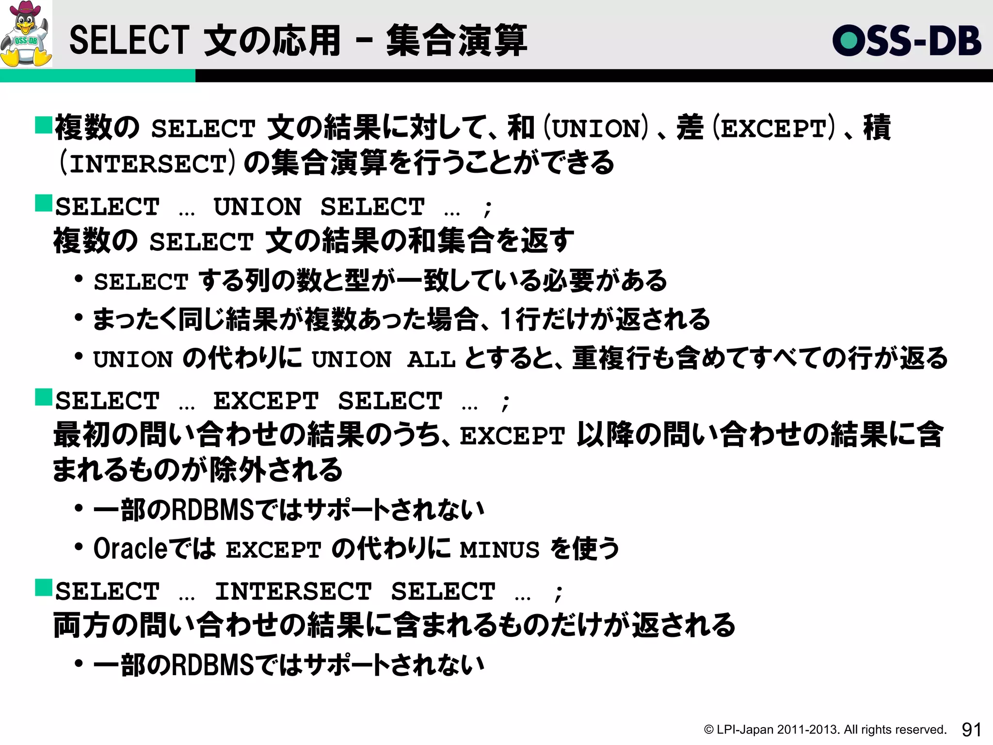 SELECT 文の応用 – 集合演算

複数の SELECT 文の結果に対して、和(UNION)、差(EXCEPT)、積
 (INTERSECT)の集合演算を行うことができる
SELECT … UNION SELECT … ;
 複数の SELECT 文の結果の和集合を返す
  SELECT する列の数と型が一致している必要がある
  まったく同じ結果が複数あった場合、1行だけが返される
  UNION の代わりに UNION ALL とすると、重複行も含めてすべての行が返る
SELECT … EXCEPT SELECT … ;
 最初の問い合わせの結果のうち、EXCEPT 以降の問い合わせの結果に含
 まれるものが除外される
  一部のRDBMSではサポートされない
  Oracleでは EXCEPT の代わりに MINUS を使う
SELECT … INTERSECT SELECT … ;
 両方の問い合わせの結果に含まれるものだけが返される
  一部のRDBMSではサポートされない

                                     © LPI-Japan 2011-2013. All rights reserved.   91
 