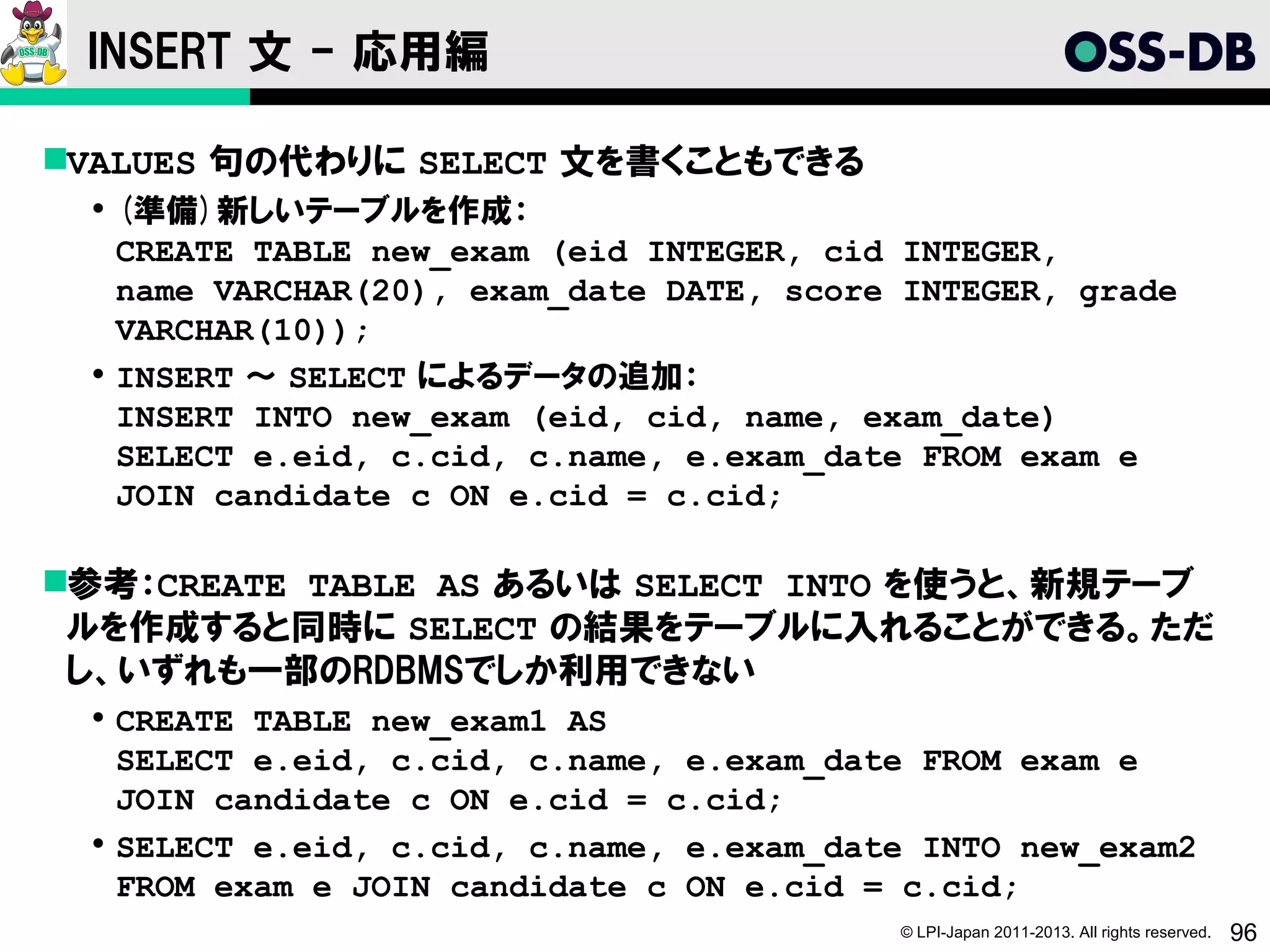 INSERT 文 - 応用編

VALUES 句の代わりに SELECT 文を書くこともできる
  (準備)新しいテーブルを作成：
   CREATE TABLE new_exam (eid INTEGER, cid INTEGER,
   name VARCHAR(20), exam_date DATE, score INTEGER, grade
   VARCHAR(10));
  INSERT ～ SELECT によるデータの追加：
   INSERT INTO new_exam (eid, cid, name, exam_date)
   SELECT e.eid, c.cid, c.name, e.exam_date FROM exam e
   JOIN candidate c ON e.cid = c.cid;

参考：CREATE TABLE AS あるいは SELECT INTO を使うと、新規テーブ
 ルを作成すると同時に SELECT の結果をテーブルに入れることができる。ただ
 し、いずれも一部のRDBMSでしか利用できない
  CREATE TABLE new_exam1 AS
   SELECT e.eid, c.cid, c.name, e.exam_date FROM exam e
   JOIN candidate c ON e.cid = c.cid;
  SELECT e.eid, c.cid, c.name, e.exam_date INTO new_exam2
   FROM exam e JOIN candidate c ON e.cid = c.cid;
                                          © LPI-Japan 2011-2013. All rights reserved.   96
 