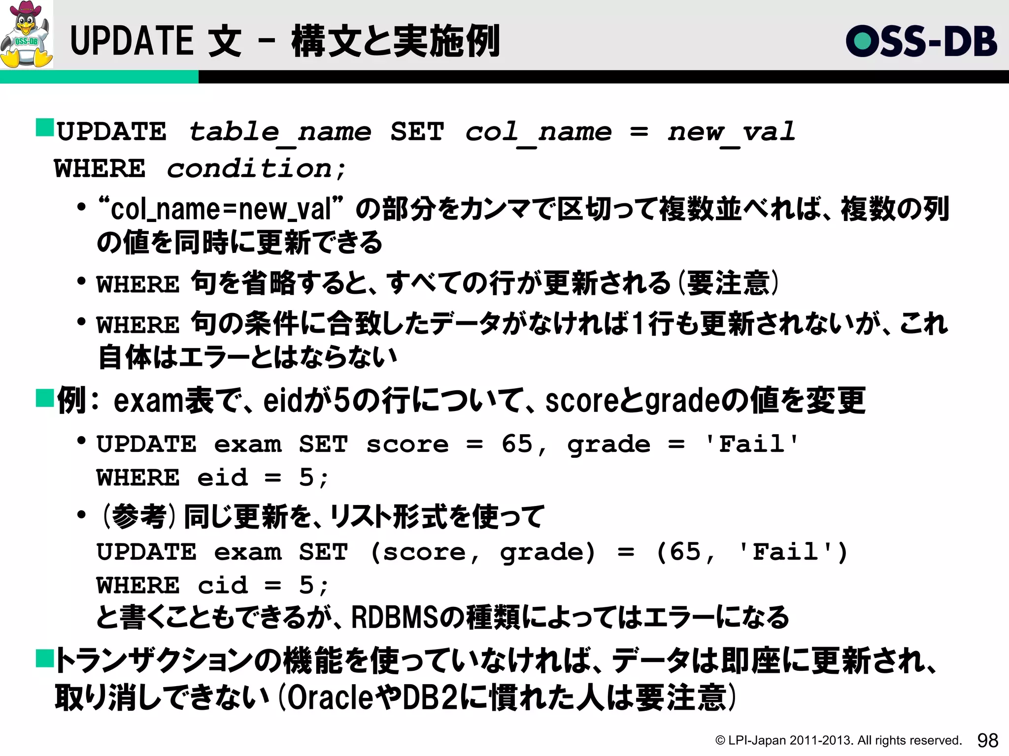 UPDATE 文 - 構文と実施例

UPDATE table_name SET col_name = new_val
 WHERE condition;
   “col_name=new_val” の部分をカンマで区切って複数並べれば、複数の列
    の値を同時に更新できる
   WHERE 句を省略すると、すべての行が更新される(要注意)
   WHERE 句の条件に合致したデータがなければ1行も更新されないが、これ
    自体はエラーとはならない
例： exam表で、eidが5の行について、scoreとgradeの値を変更
   UPDATE exam SET score = 65, grade = 'Fail'
    WHERE eid = 5;
   (参考)同じ更新を、リスト形式を使って
    UPDATE exam SET (score, grade) = (65, 'Fail')
    WHERE cid = 5;
    と書くこともできるが、RDBMSの種類によってはエラーになる
トランザクションの機能を使っていなければ、データは即座に更新され、
 取り消しできない(OracleやDB2に慣れた人は要注意)
                                        © LPI-Japan 2011-2013. All rights reserved.   98
 