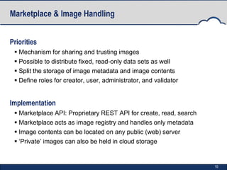 Marketplace & Image Handling


Priorities
  Mechanism for sharing and trusting images
  Possible to distribute fixed, read-only data sets as well
  Split the storage of image metadata and image contents
  Define roles for creator, user, administrator, and validator


Implementation
  Marketplace API: Proprietary REST API for create, read, search
  Marketplace acts as image registry and handles only metadata
  Image contents can be located on any public (web) server
  ‘Private’ images can also be held in cloud storage


                                                                    10
 