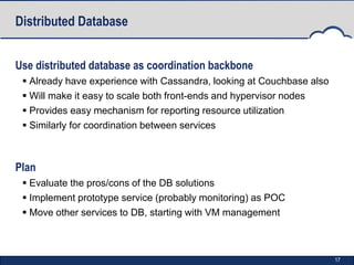 Distributed Database


Use distributed database as coordination backbone
  Already have experience with Cassandra, looking at Couchbase also
  Will make it easy to scale both front-ends and hypervisor nodes
  Provides easy mechanism for reporting resource utilization
  Similarly for coordination between services



Plan
  Evaluate the pros/cons of the DB solutions
  Implement prototype service (probably monitoring) as POC
  Move other services to DB, starting with VM management



                                                                       17
 