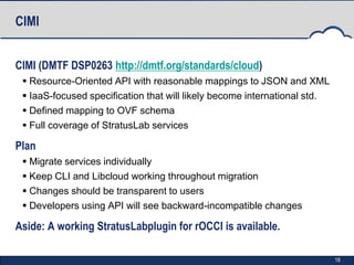 CIMI


CIMI (DMTF DSP0263 http://dmtf.org/standards/cloud)
  Resource-Oriented API with reasonable mappings to JSON and XML
  IaaS-focused specification that will likely become international std.
  Defined mapping to OVF schema
  Full coverage of StratusLab services

Plan
  Migrate services individually
  Keep CLI and Libcloud working throughout migration
  Changes should be transparent to users
  Developers using API will see backward-incompatible changes

Aside: A working StratusLabplugin for rOCCI is available.

                                                                           18
 