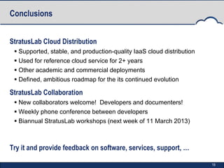 Conclusions


StratusLab Cloud Distribution
  Supported, stable, and production-quality IaaS cloud distribution
  Used for reference cloud service for 2+ years
  Other academic and commercial deployments
  Defined, ambitious roadmap for the its continued evolution

StratusLab Collaboration
  New collaborators welcome! Developers and documenters!
  Weekly phone conference between developers
  Biannual StratusLab workshops (next week of 11 March 2013)



Try it and provide feedback on software, services, support, …

                                                                       19
 