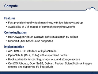 Compute


Features
  Fast provisioning of virtual machines, with low latency start-up
  Availability of VM images of common operating systems

Contextualization
  HEPiX&OpenNebula CDROM contextualization by default
  CloudInit (disk based) also supported

Implementation
  API: XML-RPC interface of OpenNebula
  OpenNebula (C++, Ruby) with customized hooks
  Hooks primarily for caching, snapshots, and storage access
  CentOS, Ubuntu, OpenSuSE, Debian, Fedora, ScientificLinux images
   created and supported by StratusLab

                                                                      7
 