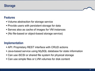 Storage


Features
  Volume abstraction for storage service
  Provide users with persistent storage for data
  Serves also as cache of images for VM instances
  (No file-based or object-based storage service)


Implementation
  API: Proprietary REST interface with CRUD actions
  Java-based service using MySQL database for state information
  Can use iSCSI or shared file system for physical storage
  Can use simple files or LVM volumes for disk content


                                                                   8
 