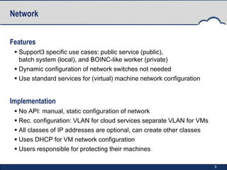 Network


Features
  Support3 specific use cases: public service (public),
   batch system (local), and BOINC-like worker (private)
  Dynamic configuration of network switches not needed
  Use standard services for (virtual) machine network configuration


Implementation
  No API: manual, static configuration of network
  Rec. configuration: VLAN for cloud services separate VLAN for VMs
  All classes of IP addresses are optional, can create other classes
  Uses DHCP for VM network configuration
  Users responsible for protecting their machines

                                                                        9
 