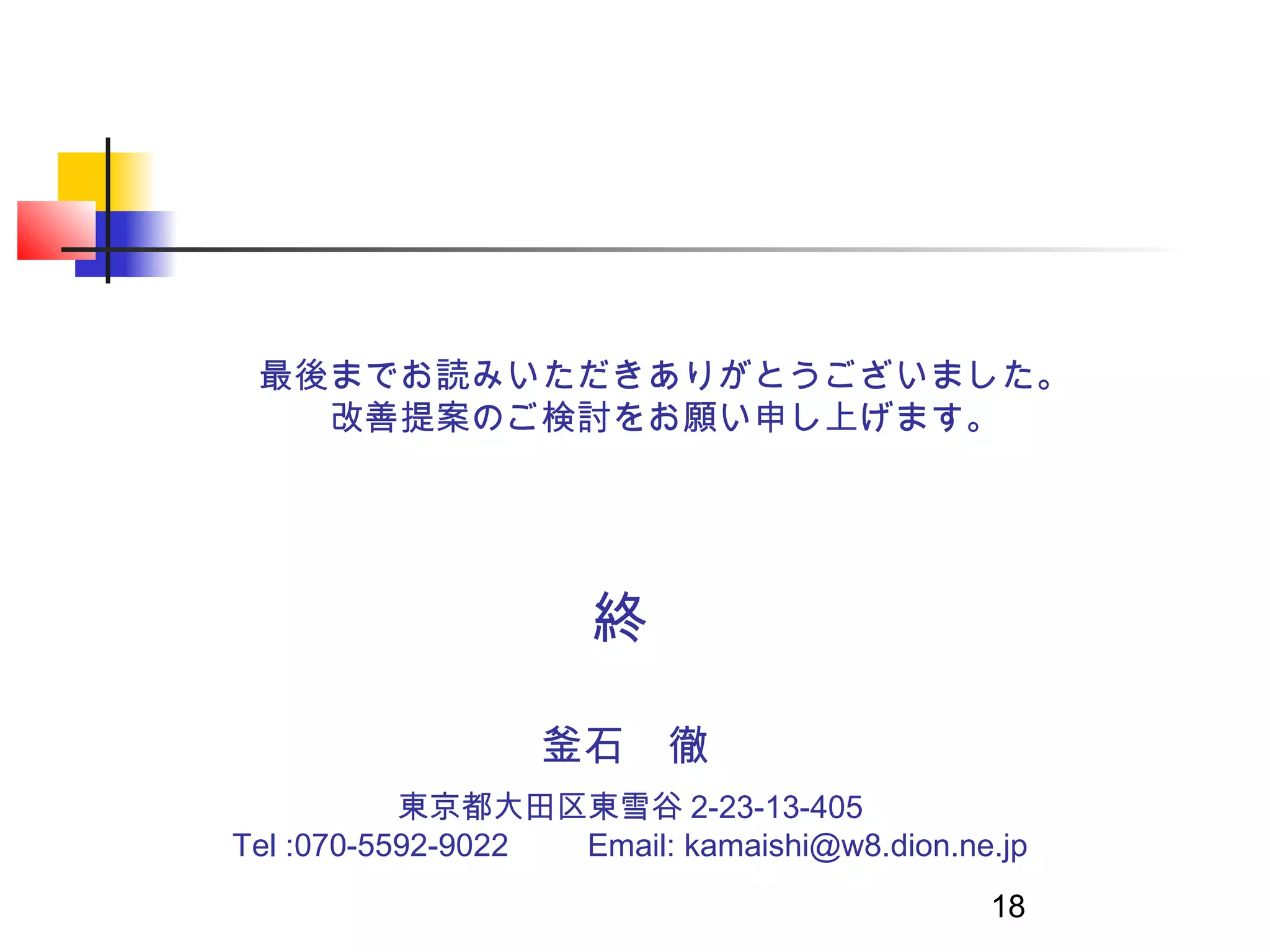 最後までお読みいただきありがとうございました。
   改善提案のご検討をお願い申し上げます。




                       終

                   釜石　徹
           東京都大田区東雪谷 2-23-13-405
Tel :070-5592-9022 　　 Email: kamaishi@w8.dion.ne.jp
                                                18
 