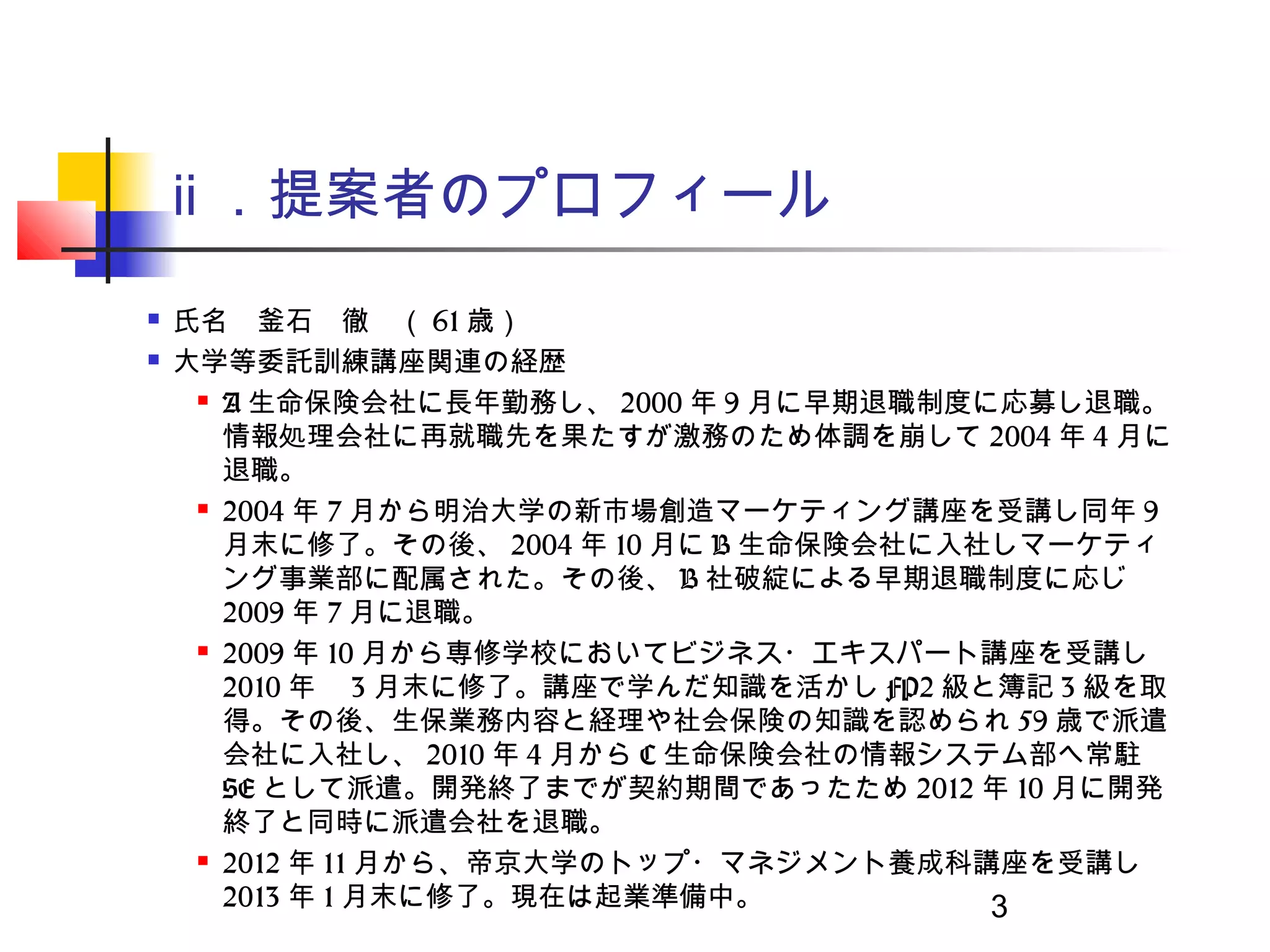ⅱ ．提案者のプロフィール
   氏名　釜石　徹　（ 61 歳）　　
   大学等委託訓練講座関連の経歴
      A 生命保険会社に長年勤務し、 2000 年 9 月に早期退職制度に応募し退職。

       情報処理会社に再就職先を果たすが激務のため体調を崩して 2004 年 4 月に
       退職。
      2004 年 7 月から明治大学の新市場創造マーケティング講座を受講し同年 9

       月末に修了。その後、 2004 年 10 月に B 生命保険会社に入社しマーケティ
       ング事業部に配属された。その後、 B 社破綻による早期退職制度に応じ
       2009 年 7 月に退職。
      2009 年 10 月から専修学校においてビジネス・エキスパート講座を受講し

       2010 年　 3 月末に修了。講座で学んだ知識を活かし FP2 級と簿記 3 級を取
       得。その後、生保業務内容と経理や社会保険の知識を認められ 59 歳で派遣
       会社に入社し、 2010 年 4 月から C 生命保険会社の情報システム部へ常駐
       SE として派遣。開発終了までが契約期間であったため 2012 年 10 月に開発
       終了と同時に派遣会社を退職。
      2012 年 11 月から、帝京大学のトップ・マネジメント養成科講座を受講し

       2013 年 1 月末に修了。現在は起業準備中。           3
 
