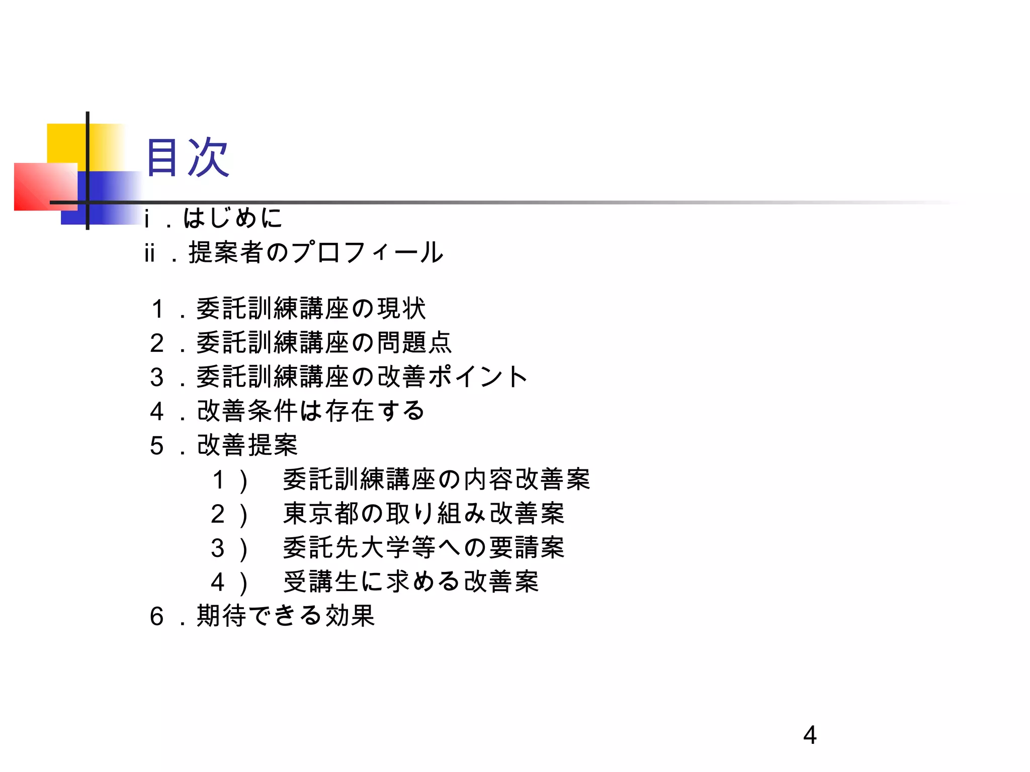 目次
ⅰ ．はじめに
ⅱ ．提案者のプロフィール

１．委託訓練講座の現状
２．委託訓練講座の問題点
３．委託訓練講座の改善ポイント
４．改善条件は存在する
５．改善提案
  １）　委託訓練講座の内容改善案
  ２）　東京都の取り組み改善案
  ３）　委託先大学等への要請案
  ４）　受講生に求める改善案
６．期待できる効果



                    4
 