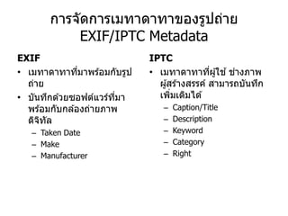 การจัดการเมทาดาทาของรูปถ่าย
            EXIF/IPTC Metadata
EXIF                         IPTC
• เมทาดาทาทีมาพร ้อมกับรูป
                ่            • เมทาดาทาทีผู ้ใช ้ ชางภาพ
                                               ่    ่
  ถ่าย                         ผู ้สร ้างสรรค์ สามารถบันทึก
• บันทึกด ้วยซอฟต์แวร์ทมา
                        ี่     เพิมเติมได ้
                                    ่
  พร ้อมกับกล ้องถ่ายภาพ        –   Caption/Title
  ดิจทล
      ิ ั                       –   Description
   – Taken Date                 –   Keyword
   – Make                       –   Category
   – Manufacturer               –   Right
 