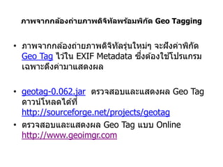 ภาพจากกล้องถ่ายภาพดิจท ัลพร้อมพิก ัด Geo Tagging
                      ิ


• ภาพจากกล ้องถ่ายภาพดิจทัลรุนใหม่ๆ จะฝั งค่าพิกด
                         ิ   ่                  ั
                                ึ่        ้
  Geo Tag ไว ้ใน EXIF Metadata ซงต ้องใชโปรแกรม
  เฉพาะดึงค่ามาแสดงผล

• geotag-0.062.jar ตรวจสอบและแสดงผล Geo Tag
  ดาวน์โหลดได ้ที่
  http://sourceforge.net/projects/geotag
• ตรวจสอบและแสดงผล Geo Tag แบบ Online
  http://www.geoimgr.com
 