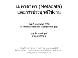 เมทาดาทา (Metadata)
                  ้
  และการประยุกต์ใชงาน

              วันที่ 5 กุมภาพันธ์ 2556
      ณ มหาวิทยาลัยเทคโนโลยีราชมงคลธัญบุร ี


                 บุญเลิศ อรุณพิบลย์
                                ู
                   ศตพล ยศกรกุล




       ฝ่ ายบริการความรู ้ทางวิทยาศาสตร์และเทคโนโลยี
สานั กงานพัฒนาวิทยาศาสตร์และเทคโนโลยีแห่งชาติ (สวทช.)
                 http://www.thailibrary.in.th
 