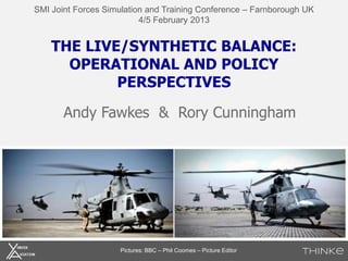 SMI Joint Forces Simulation and Training Conference – Farnborough UK
                          4/5 February 2013


    THE LIVE/SYNTHETIC BALANCE:
      OPERATIONAL AND POLICY
            PERSPECTIVES

       Andy Fawkes & Rory Cunningham




                    Pictures: BBC – Phil Coomes – Picture Editor
 