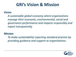 GRI’s Vision & Mission
Vision
   A sustainable global economy where organizations
   manage their economic, environmental, social and
   governance performance and impacts responsibly and
   report transparently.

Mission
  To make sustainability reporting standard practice by
  providing guidance and support to organizations.
 