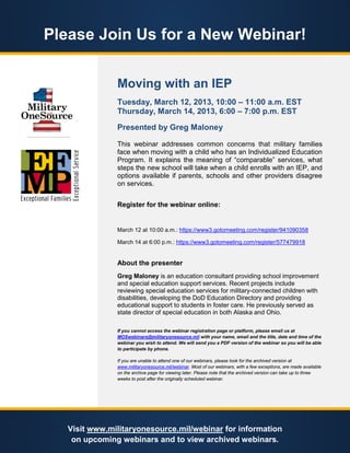 Please Join Us for a New Webinar!


               Moving with an IEP
               Tuesday, March 12, 2013, 10:00 – 11:00 a.m. EST
               Thursday, March 14, 2013, 6:00 – 7:00 p.m. EST

               Presented by Greg Maloney

               This webinar addresses common concerns that military families
               face when moving with a child who has an Individualized Education
               Program. It explains the meaning of “comparable” services, what
               steps the new school will take when a child enrolls with an IEP, and
               options available if parents, schools and other providers disagree
               on services.


               Register for the webinar online:


               March 12 at 10:00 a.m.: https://www3.gotomeeting.com/register/941090358

               March 14 at 6:00 p.m.: https://www3.gotomeeting.com/register/577479918


               About the presenter
               Greg Maloney is an education consultant providing school improvement
               and special education support services. Recent projects include
               reviewing special education services for military-connected children with
               disabilities, developing the DoD Education Directory and providing
               educational support to students in foster care. He previously served as
               state director of special education in both Alaska and Ohio.

               If you cannot access the webinar registration page or platform, please email us at
               MOSwebinars@militaryonesource.mil with your name, email and the title, date and time of the
               webinar you wish to attend. We will send you a PDF version of the webinar so you will be able
               to participate by phone.

               If you are unable to attend one of our webinars, please look for the archived version at
               www.militaryonesource.mil/webinar. Most of our webinars, with a few exceptions, are made available
               on the archive page for viewing later. Please note that the archived version can take up to three
               weeks to post after the originally scheduled webinar.




   Visit www.militaryonesource.mil/webinar for information
    on upcoming webinars and to view archived webinars.
 