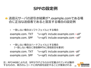 15
SMTPにおける送信元認証のための技術
• 送信元IPアドレスに基づく認証
– Sender Policy Framework (SPF)
– Sender ID
 各ドメインでメール送信元であるべきホストのIPアドレスやドメイン名をDNSで公開
 各DNSドメインにレコードを追加するだけで開始できる
• 送信元による署名に基づく認証
– Domain Keys Identified Mail (DKIM)
正当な送信者から送信された改ざんされていないメールかどうかを確認することがで
きるデジタル署名方式の送信元ドメイン認証技術
送信元で各メールに秘密鍵を使って生成したデジタル署名を行い、受信側でDNSで公
開された公開鍵を使って検証する
送信者あるいは送信元サーバでの対応が必要
 