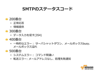 22
EC2上にMTA(Mail Transfer Agent)を構築して配信
• 利点
– 慣れたMTAや既存のノウハウを活かして構築・運用が可能
– 携帯キャリア向けの送信ルールの適用など、柔軟な制御が可能
• 注意点
– 構築・運用・障害対策やスケールの調整などは自身で行わなければならない
– Email送信のための制限解除やDNS逆引きなどフォームによる申請が必要な項目
あり（後述）
 
