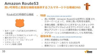 33
Amazon Route53
• 特徴 (http://aws.amazon.com/jp/route53/)
– 高い可用性：Amazon Route53は世界中に配置され
たサーバーによって、非常に高い可用性を提供。
– 多様な機能：管理ホストに対するヘルスチェックや
様々なアルゴリズムによるラウンドロビンなど、柔
軟なアプリケーションの運用を助ける機能が豊富。
– アプリケーションの内部DNSをとしても利用可能。
• 価格体系 (http://aws.amazon.com/jp/route53/pricing/)
– 非常に低価格なのが特徴。
– ホストするゾーンあたり 0.5USD/月
– 標準クエリ: １０億クエリあたり0.4USD
高い可用性と豊富な機能を提供するフルマネージドな権威DNS
• 各ネームサーバは冗長化され世界中に
分散配置。
• ヘルスチェック/DNSフェイルオーバー
• 重み付けラウンドロビン
• レイテンシーベースルーティング
• ジオルーティング
• ドメイン取得と管理
Route53の特徴的な機能
 
