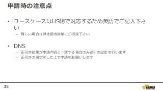 35
申請時の注意点
• ユースケースはUS側で対応するため英語でご記入下さ
い
– 難しい場合は弊社担当営業にご相談下さい
• DNS
– 正引き結果が申請内容と一致する場合のみ逆引き設定を行います
– 正引きの設定をした上で申請をお願いします
 