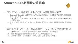 43
Amazon SES利用時の注意点
• コンテンツ・送信先リストの正しい管理運用が必須
– BounceやComplaintの処理を行っていないと送信レートの抑制や送信停⽌措置が取
られる事もある
（IPアドレスプールをクリーンに保つとともに、世の中のメールの信頼性・健全性向
上を促すため）
– Spamと判定されるようなメールを定常的に配信していると送信停⽌措置の可能性あ
り
• 国内モバイルキャリア等の迷惑メールフィルタとは相性悪い
1. 迷惑メールフィルタに引っかかった場合にBounceエラーが返る
2. SESのSuppression Listに送信先アドレスが登録される
3. ホワイトリストされたドメインからもメールが送れなくなる
 