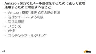44
Amazon SESでEメール送信をするために正しく管理
運用するために考慮すべきこと
• Amazon SES利用開始時の送信制限
• 送信クォータによる制限
• 送信元認証
• バウンス
• 苦情
• コンテンツフィルタリング
 