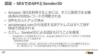 47
認証 - SESでのSPFとSenderID
• Amazon SESを利用するときには、すぐに使用できる構
成済みのDNSレコードが用意される
• SPFもセットアップ済み
• amazonses.comから送信するIPアドレスはすべてSPF
経由で認証される
• ただし、SenderIDによる認証も行うことを推奨
– SenderIDによる認証を行うには、Amazon SESのドメインへのポインタを送信
者のTXTレコードに追加する
（設定例は次頁）
• RFC4408によれば、SPFかTXTどちらかが定義されていれば動作するもの
の、両方のレコードに同内容を設定することが推奨されるため
 