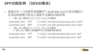 48
SPFの設定例 （SESの場合）
• 送信元サーバの逆引き結果が*.example.comである場合に
正当な送信者であると宣言する場合の設定例
– 一致しない場合はソフトフェイルとする場合
example.com. TXT "v=spf1 include:amazonses.com ~all“
example.com. SPF "v=spf1 include:amazonses.com ~all“
– 一致しない場合はハードフェイルとする場合
（一致しない場合に受信側MTAに受信拒否を要求）
example.com. TXT "v=spf1 include:amazonses.com -all“
example.com. SPF "v=spf1 include:amazonses.com -all“
 