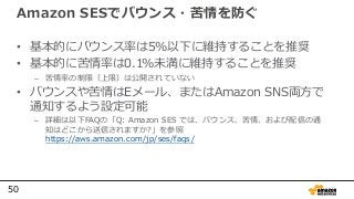 50
Amazon SESでバウンス・苦情を防ぐ
• 基本的にバウンス率は5%以下に維持することを推奨
• 基本的に苦情率は0.1%未満に維持することを推奨
– 苦情率の制限（上限）は公開されていない
• バウンスや苦情はEメール、またはAmazon SNS両方で
通知するよう設定可能
– 詳細は以下FAQの「Q: Amazon SES では、バウンス、苦情、および配信の通
知はどこから送信されますか?」を参照
https://aws.amazon.com/jp/ses/faqs/
 