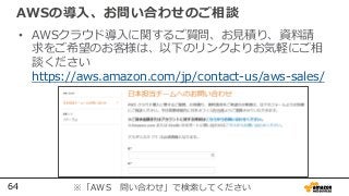 64
AWSの導入、お問い合わせのご相談
• AWSクラウド導入に関するご質問、お見積り、資料請
求をご希望のお客様は、以下のリンクよりお気軽にご相
談ください
https://aws.amazon.com/jp/contact-us/aws-sales/
※「AWS 問い合わせ」で検索してください
 