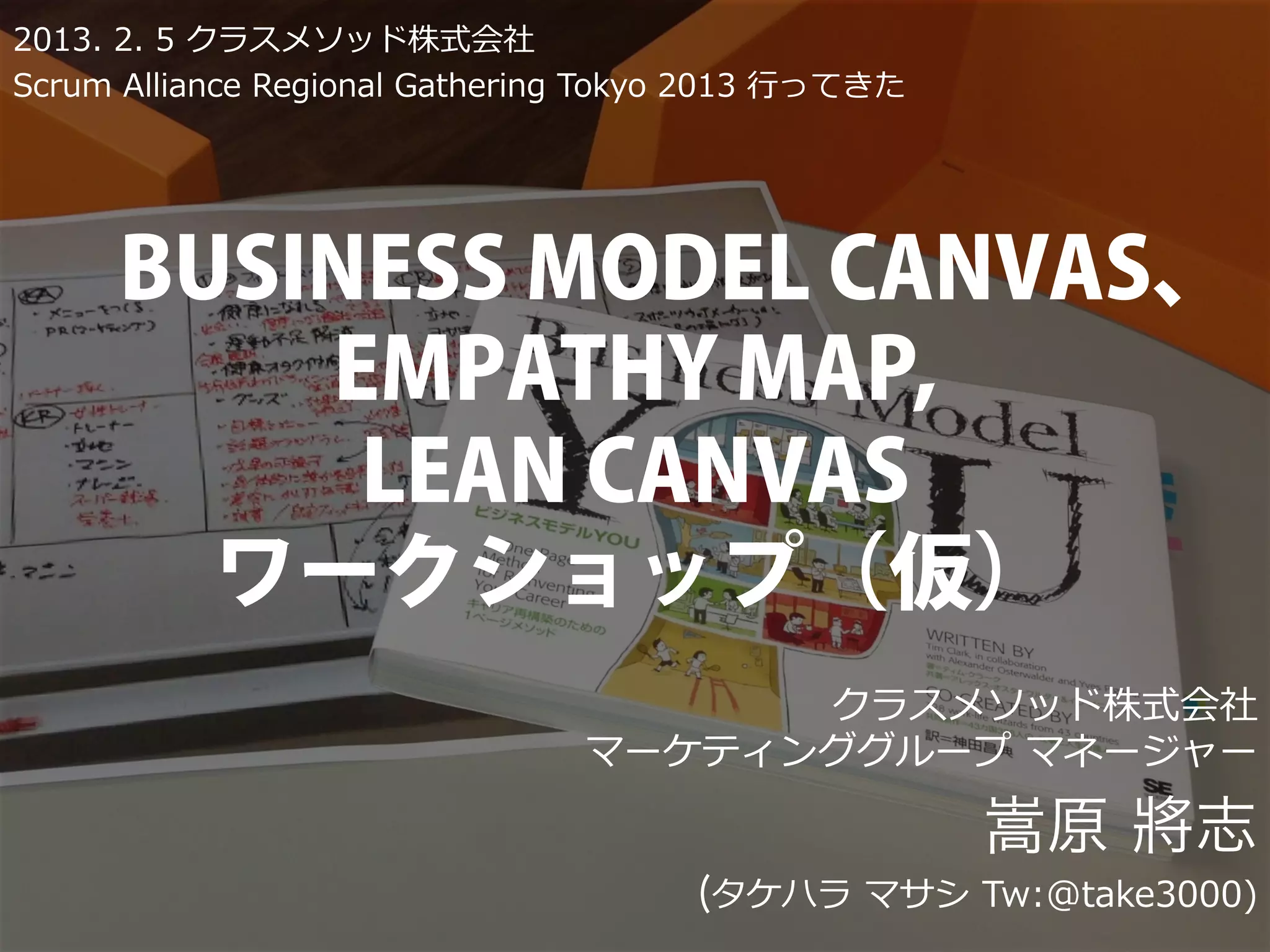 2013. 2. 5 クラスメソッド株式会社
Scrum Alliance Regional Gathering Tokyo 2013 ⾏行行ってきた




      BUSINESS MODEL CANVAS、
          EMPATHY MAP,
           LEAN CANVAS
        ワークショップ（仮）
                                       クラスメソッド株式会社
                                 マーケティンググループ マネージャー

                                                       嵩原 將志
                                       (タケハラ マサシ Tw:@take3000)
 