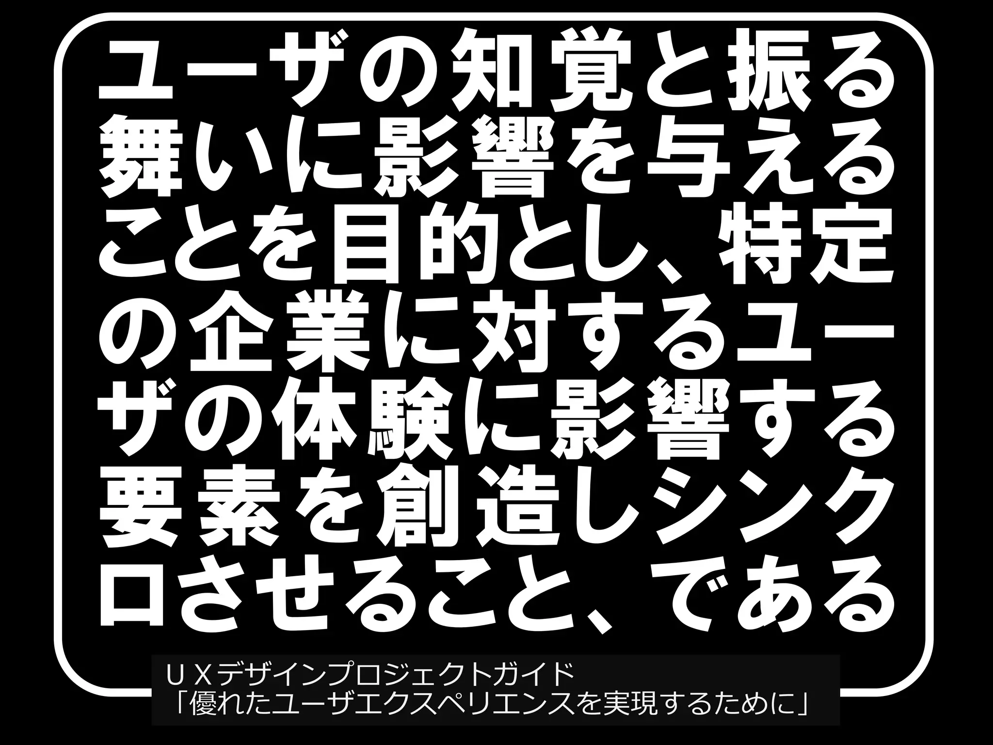 ユーザの知覚と振る
舞いに影響を与える
ことを目的とし、特定
の企業に対するユー
ザの体験に影響する
要素を創造しシンク
ロさせること、である
ＵＸデザインプロジェクトガイド
「優れたユーザエクスペリエンスを実現するために」
 