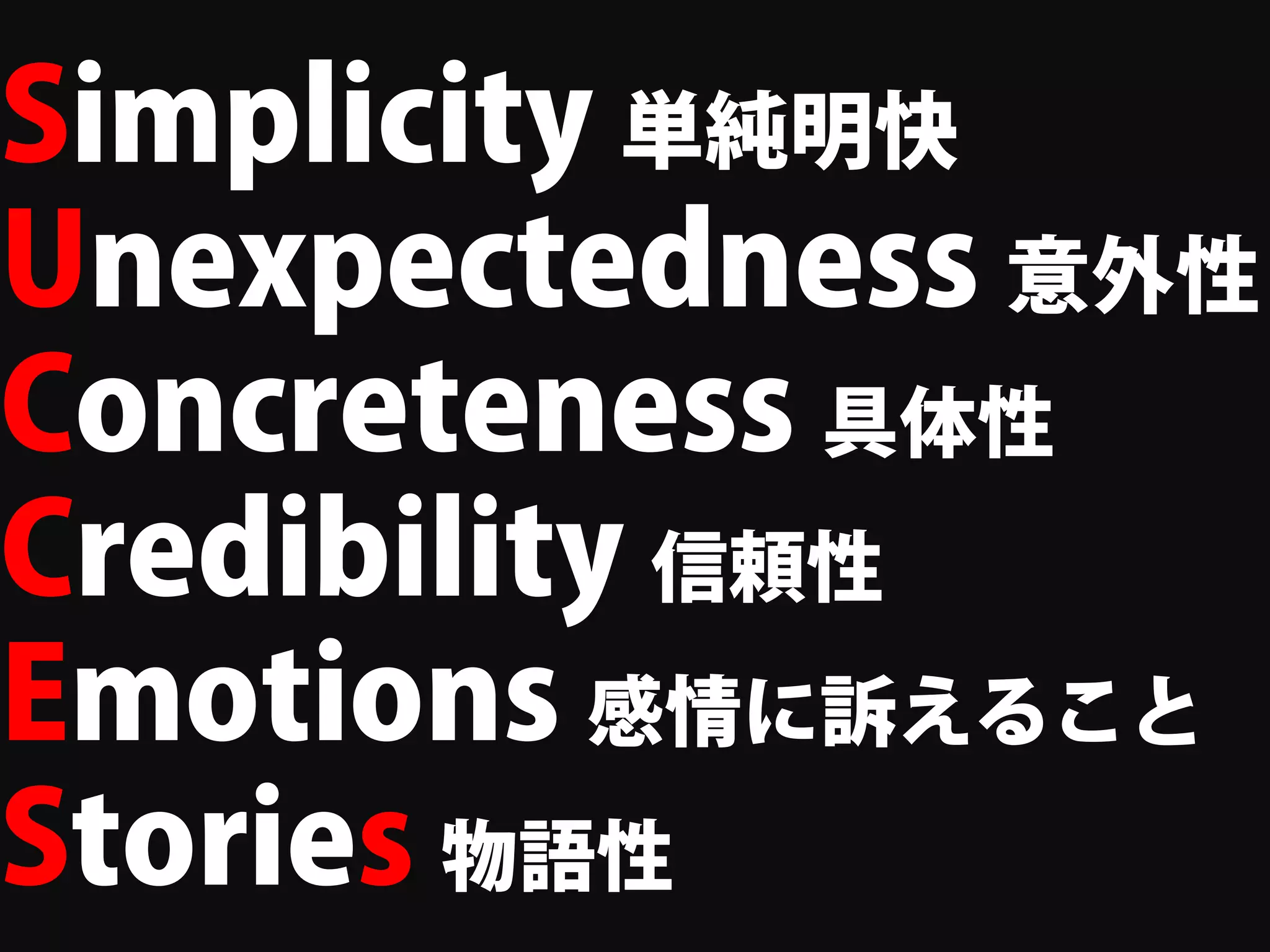  
Simplicity 単純明快
Unexpectedness 意外性
Concreteness 具体性
Credibility 信頼性
Emotions 感情に訴えること
Stories 物語性
 