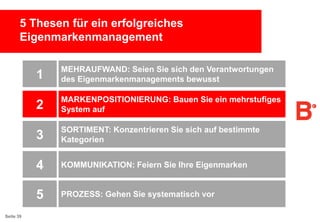 5 Thesen für ein erfolgreiches
Eigenmarkenmanagement

1
2

MARKENPOSITIONIERUNG: Bauen Sie ein mehrstufiges
System auf

3

SORTIMENT: Konzentrieren Sie sich auf bestimmte
Kategorien

4

KOMMUNIKATION: Feiern Sie Ihre Eigenmarken

5
Seite 39

MEHRAUFWAND: Seien Sie sich den Verantwortungen
des Eigenmarkenmanagements bewusst

PROZESS: Gehen Sie systematisch vor

 