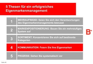 5 Thesen für ein erfolgreiches
Eigenmarkenmanagement

1
2

MARKENPOSITIONIERUNG: Bauen Sie ein mehrstufiges
System auf

3

SORTIMENT: Konzentrieren Sie sich auf bestimmte
Kategorien

4

KOMMUNIKATION: Feiern Sie Ihre Eigenmarken

5
Seite 49

MEHRAUFWAND: Seien Sie sich den Verantwortungen
des Eigenmarkenmanagements bewusst

PROZESS: Gehen Sie systematisch vor

 
