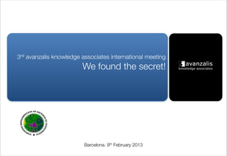 3rd avanzalis knowledge associates international meeting 
                         We found the secret!




                         Barcelona. 9th February 2013
 