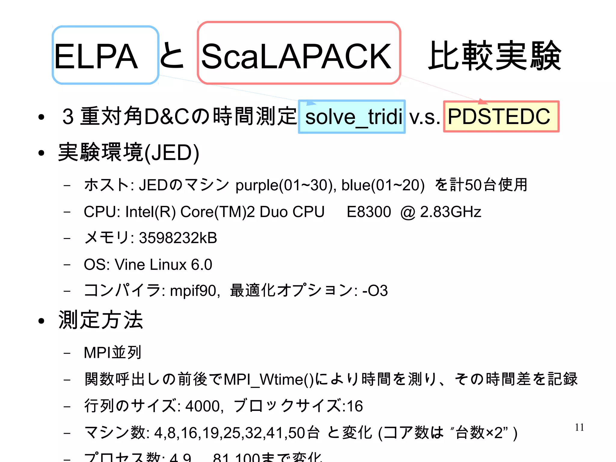 ELPA と ScaLAPACK　比較実験
●   ３重対角D&Cの時間測定 solve_tridi v.s. PDSTEDC
●   実験環境(JED)
    –   ホスト: JEDのマシン purple(01~30), blue(01~20) を計50台使用
    –   CPU: Intel(R) Core(TM)2 Duo CPU   E8300 @ 2.83GHz
    –   メモリ: 3598232kB
    –   OS: Vine Linux 6.0
    –   コンパイラ: mpif90, 最適化オプション: -O3
●   測定方法
    –   MPI並列
    –   関数呼出しの前後でMPI_Wtime()により時間を測り、その時間差を記録
    –   行列のサイズ: 4000, ブロックサイズ:16
                                                            11
    –   マシン数: 4,8,16,19,25,32,41,50台 と変化 (コア数は ”台数×2” )
 