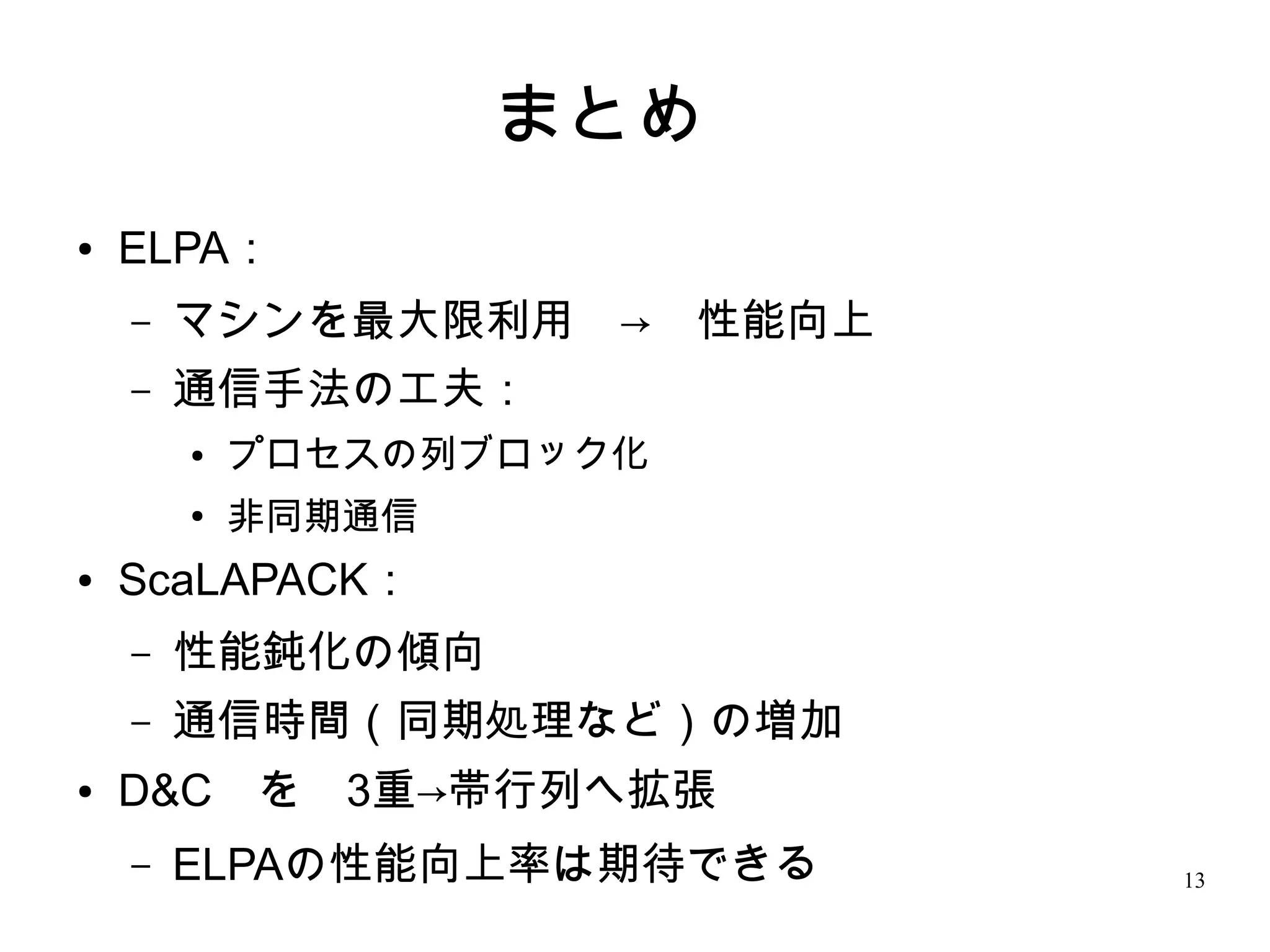 まとめ　
●   ELPA：
    –   マシンを最大限利用　→　性能向上
    –   通信手法の工夫：
        ●   プロセスの列ブロック化
        ●
            非同期通信
●   ScaLAPACK：　
    –   性能鈍化の傾向
    –   通信時間（同期処理など）の増加
●   D&C　を　3重→帯行列へ拡張　
    –   ELPAの性能向上率は期待できる　   13
 
