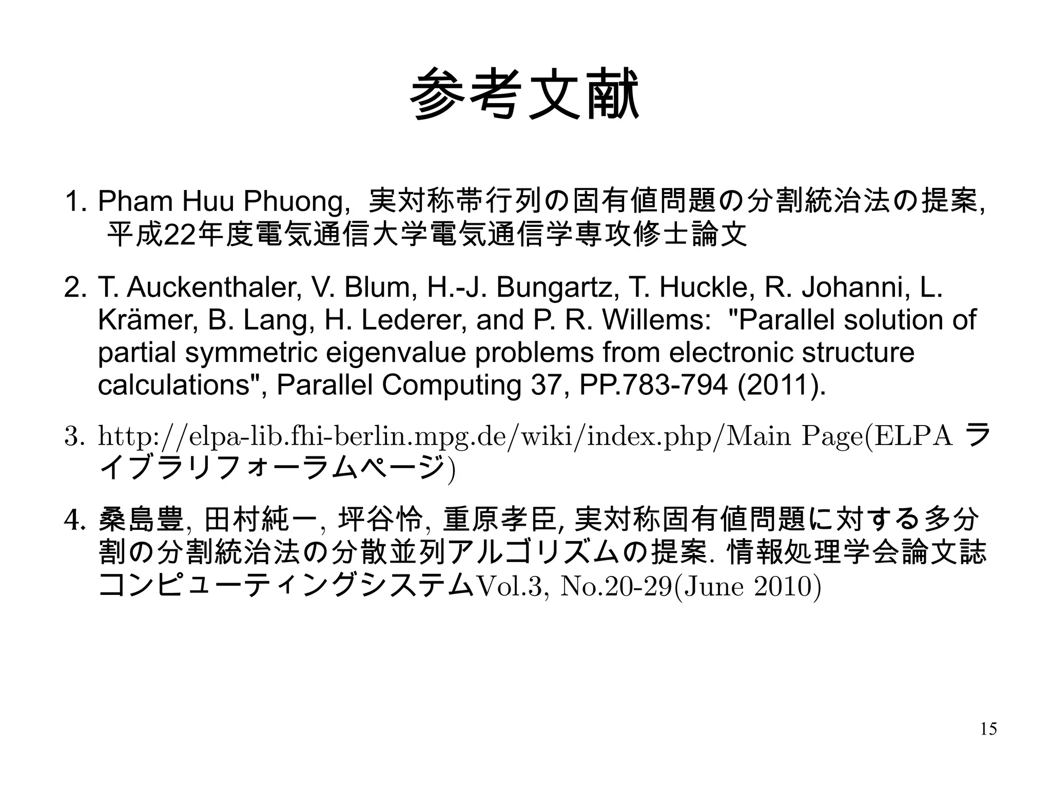 参考文献
1. Pham Huu Phuong, 実対称帯行列の固有値問題の分割統治法の提案,
   平成22年度電気通信大学電気通信学専攻修士論文
2. T. Auckenthaler, V. Blum, H.-J. Bungartz, T. Huckle, R. Johanni, L.
   Krämer, B. Lang, H. Lederer, and P. R. Willems: "Parallel solution of
   partial symmetric eigenvalue problems from electronic structure
   calculations", Parallel Computing 37, PP.783-794 (2011).
3. http://elpa-lib.fhi-berlin.mpg.de/wiki/index.php/Main Page(ELPA ラ
   イブラリフォーラムページ)
4. 桑島豊, 田村純一, 坪谷怜, 重原孝臣, 実対称固有値問題に対する多分
   割の分割統治法の分散並列アルゴリズムの提案. 情報処理学会論文誌
   コンピューティングシステムVol.3, No.20-29(June 2010)



                                                                           15
 