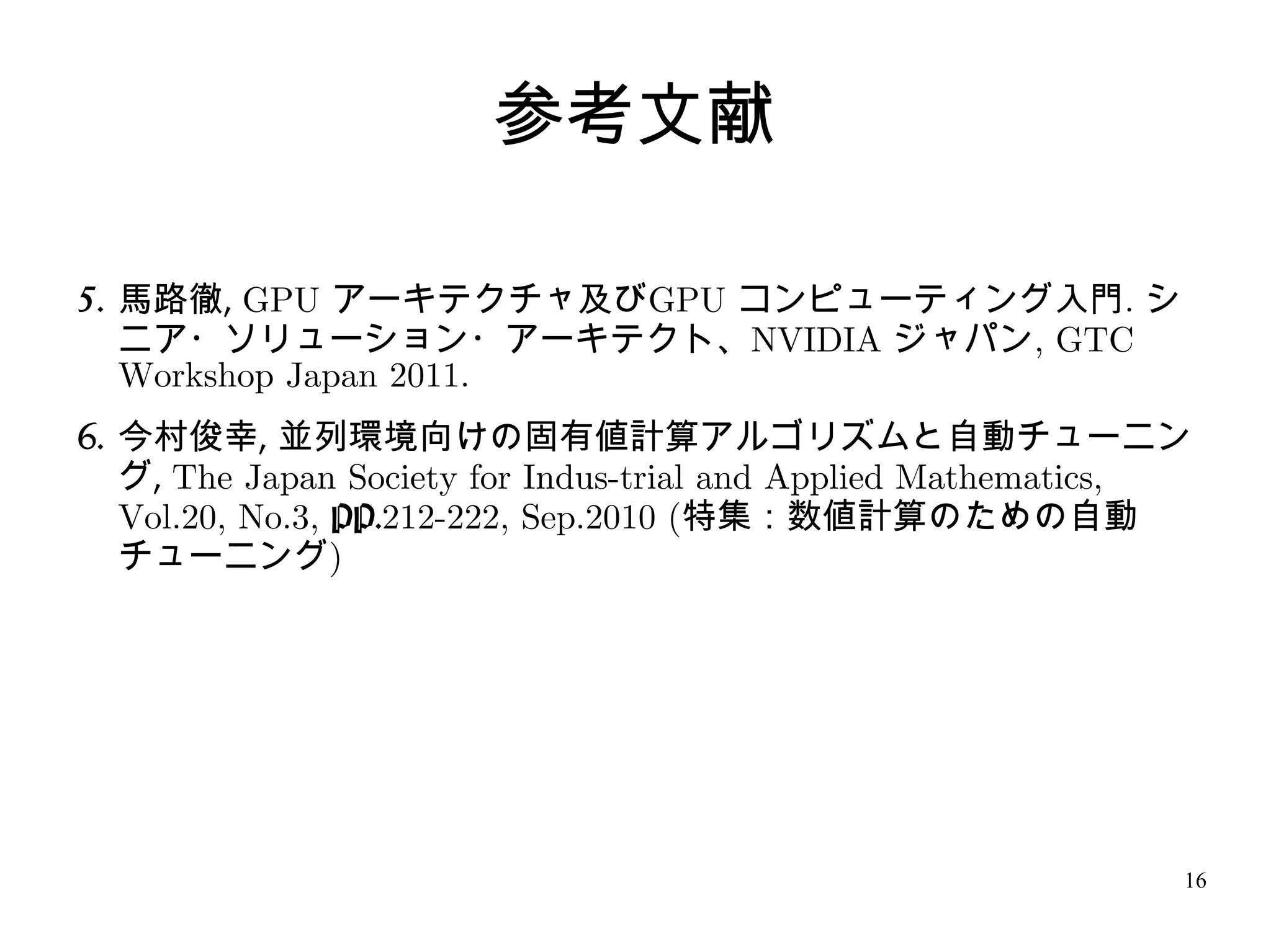 参考文献

5. 馬路徹, GPU アーキテクチャ及びGPU コンピューティング入門. シ
   ニア・ソリューション・アーキテクト、NVIDIA ジャパン, GTC
   Workshop Japan 2011.
6. 今村俊幸, 並列環境向けの固有値計算アルゴリズムと自動チューニン
   グ, The Japan Society for Indus-trial and Applied Mathematics,
   Vol.20, No.3, PP.212-222, Sep.2010 (特集：数値計算のための自動
   チューニング)




                                                               16
 