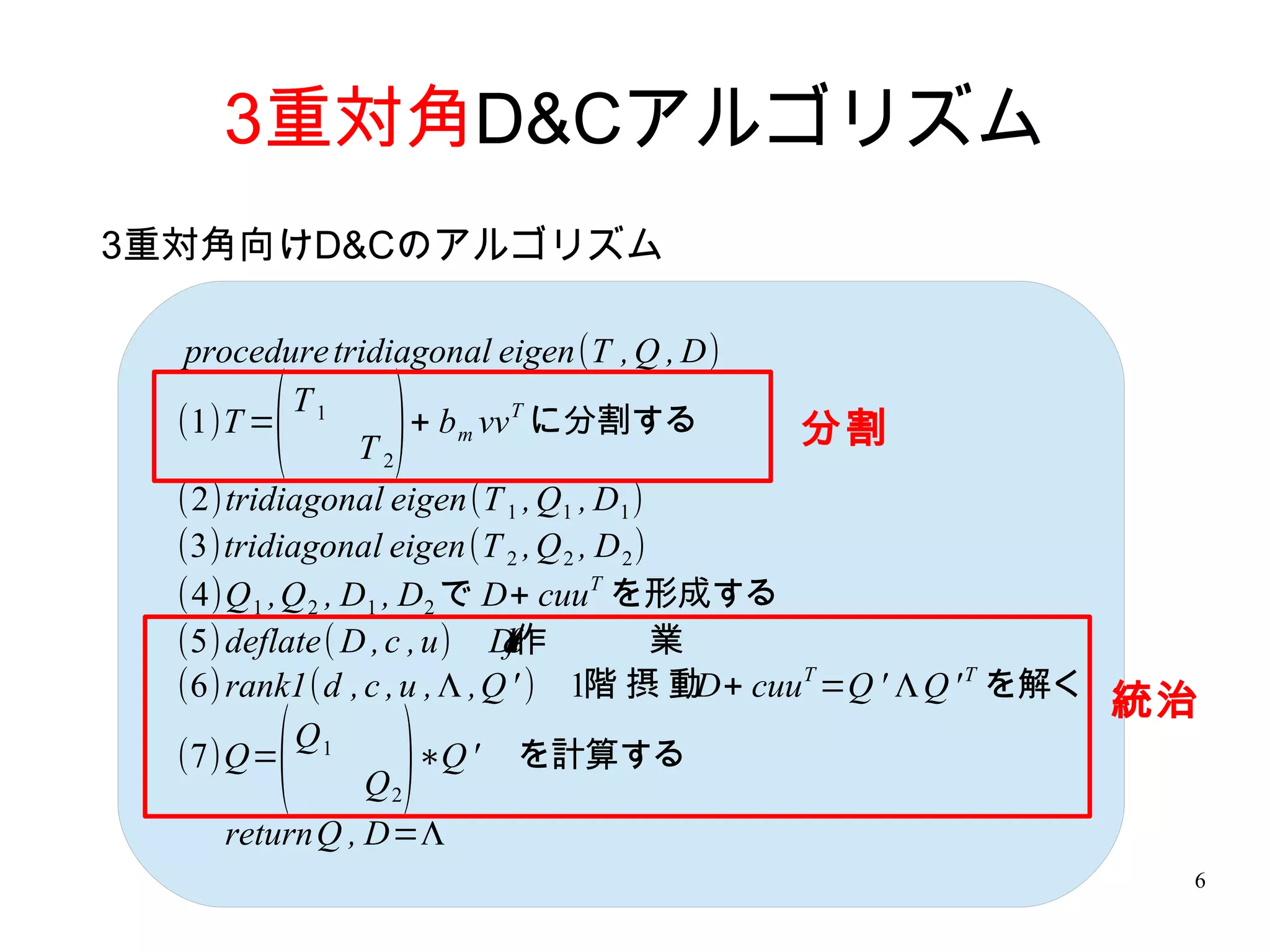 3重対角D&Cアルゴリズム
3重対角向けD&Cのアルゴリズム

   procedure tridiagonal eigen(T , Q , D)

       (
  (1)T = 1
           T
               ) T2
                     + b m vv T に分割する         分割
  (2)tridiagonal eigen(T 1 , Q1 , D1 )
  (3)tridiagonal eigen(T 2 , Q 2 , D 2 )
  (4)Q 1 ,Q 2 , D1 , D2 で D+ cuuT を形成する
  (5) deflate( D , c , u) De e作
                             a
                             lt
                             f           業
  (6) rank1(d , c , u , Λ ,Q ' ) 1階 摂 動 cuuT =Q ' Λ Q ' T を解く
                                           D+
                                                              統治
        (
  (7)Q= 1
           Q
               ) Q2
                      ∗Q ' を計算する

      returnQ , D=Λ
                                                               6
 